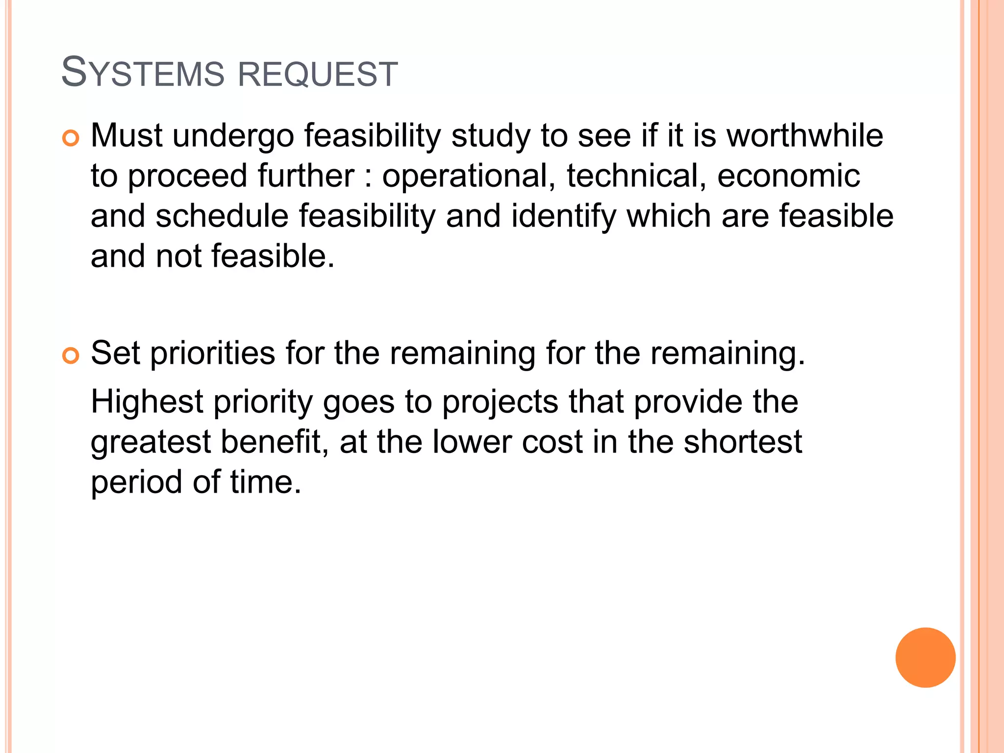 SYSTEMS REQUEST
   Must undergo feasibility study to see if it is worthwhile
    to proceed further : operational, technical, economic
    and schedule feasibility and identify which are feasible
    and not feasible.

   Set priorities for the remaining for the remaining.
    Highest priority goes to projects that provide the
    greatest benefit, at the lower cost in the shortest
    period of time.
 