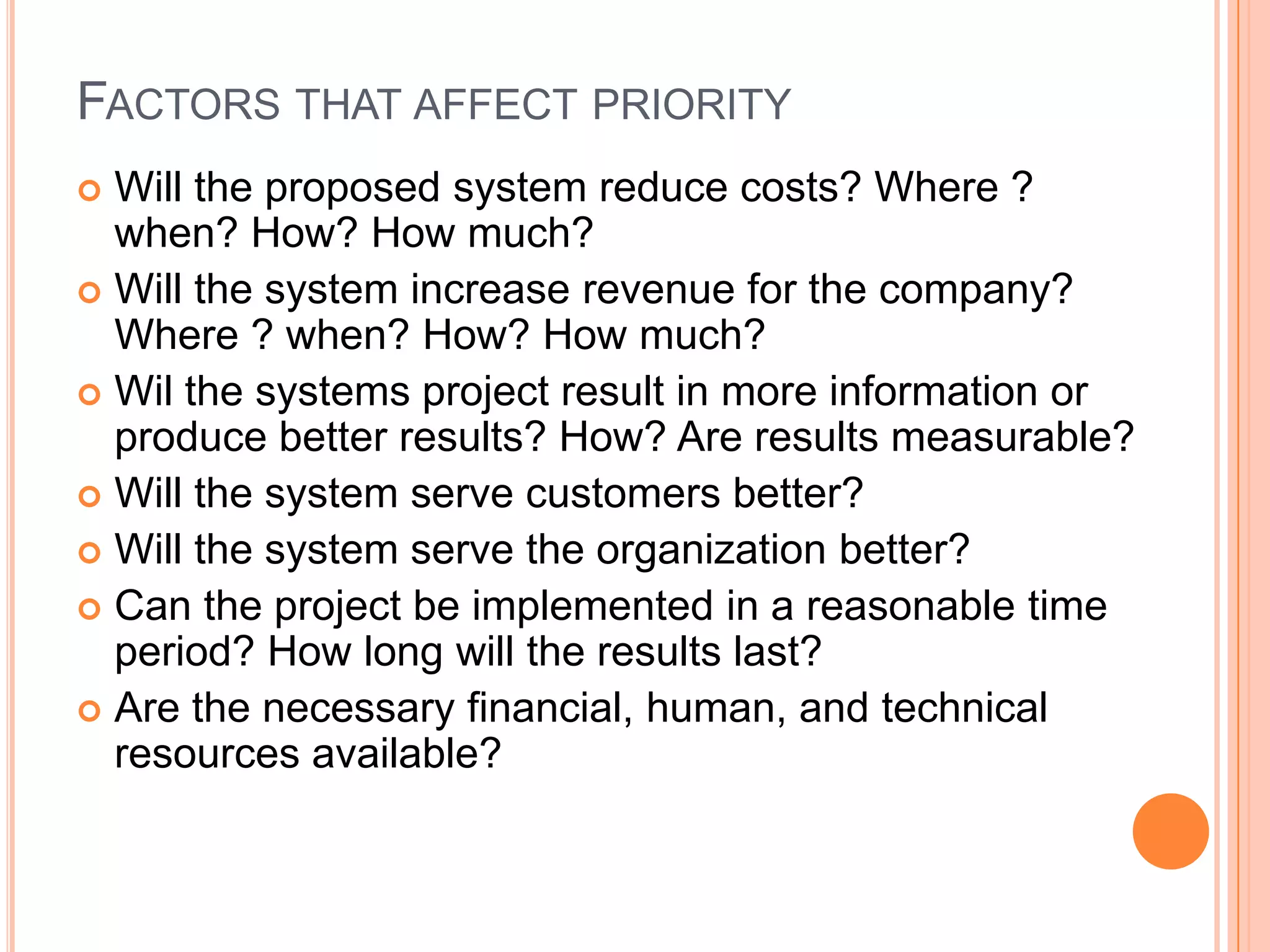 FACTORS THAT AFFECT PRIORITY
 Will the proposed system reduce costs? Where ?
  when? How? How much?
 Will the system increase revenue for the company?
  Where ? when? How? How much?
 Wil the systems project result in more information or
  produce better results? How? Are results measurable?
 Will the system serve customers better?
 Will the system serve the organization better?
 Can the project be implemented in a reasonable time
  period? How long will the results last?
 Are the necessary financial, human, and technical
  resources available?
 