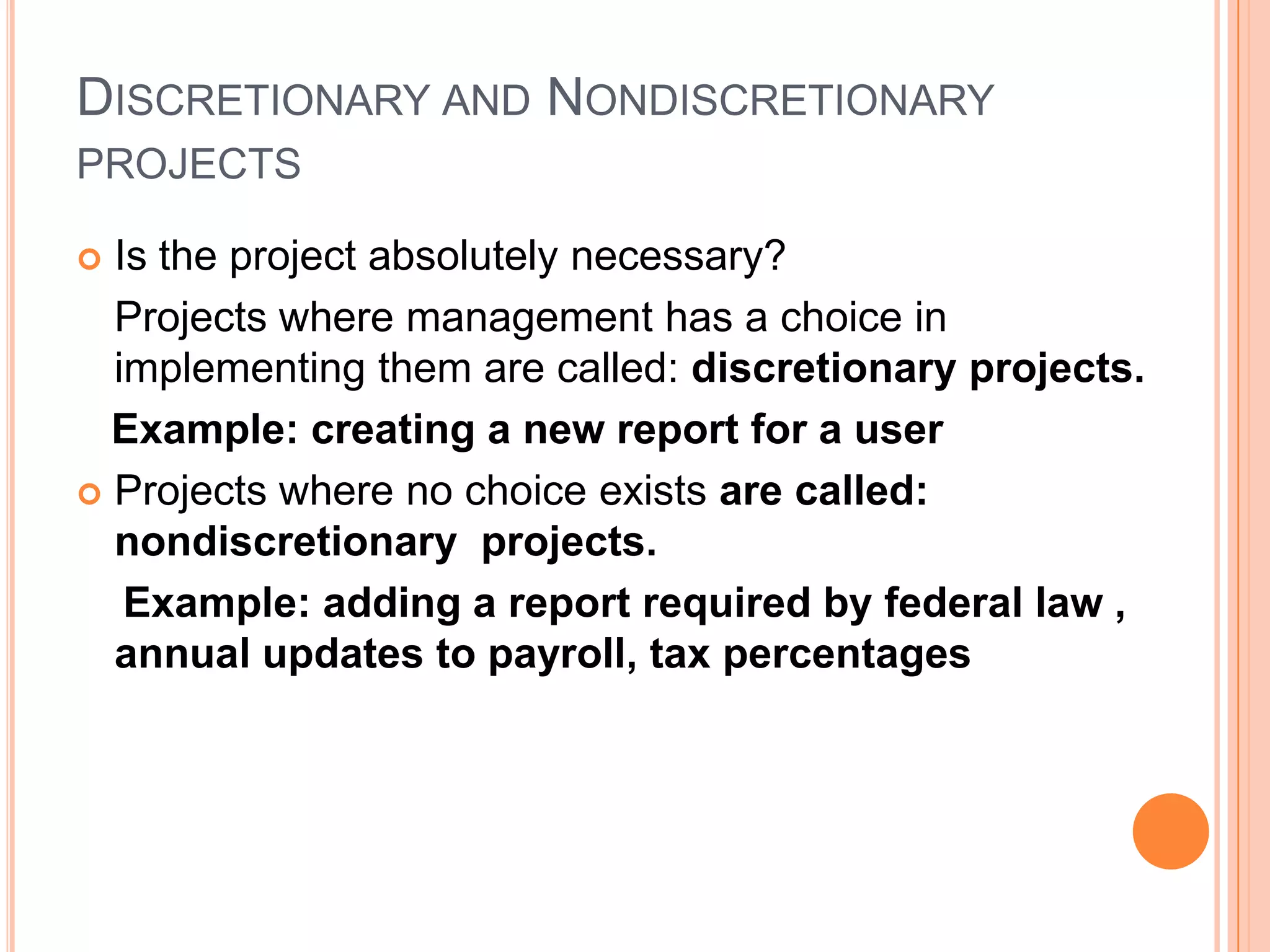 DISCRETIONARY AND NONDISCRETIONARY
PROJECTS

 Is the project absolutely necessary?
  Projects where management has a choice in
  implementing them are called: discretionary projects.
  Example: creating a new report for a user
 Projects where no choice exists are called:
  nondiscretionary projects.
   Example: adding a report required by federal law ,
  annual updates to payroll, tax percentages
 
