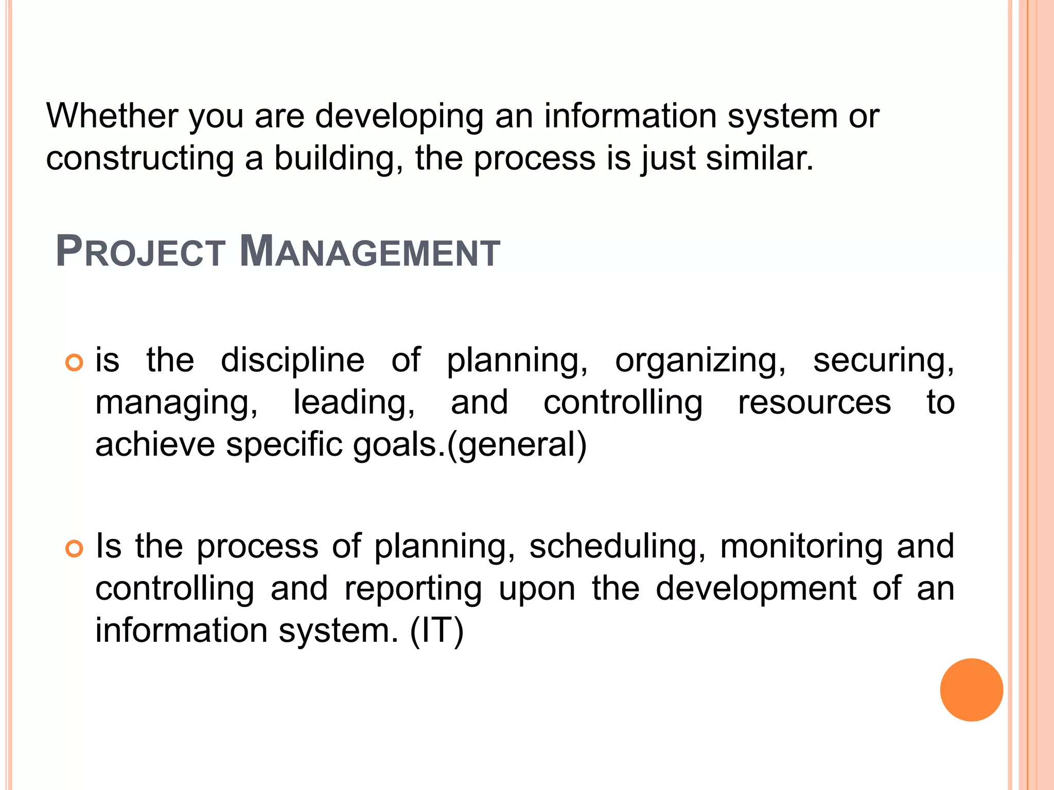 Whether you are developing an information system or
constructing a building, the process is just similar.

PROJECT MANAGEMENT

    is the discipline of planning, organizing, securing,
     managing, leading, and controlling resources to
     achieve specific goals.(general)

    Is the process of planning, scheduling, monitoring and
     controlling and reporting upon the development of an
     information system. (IT)
 