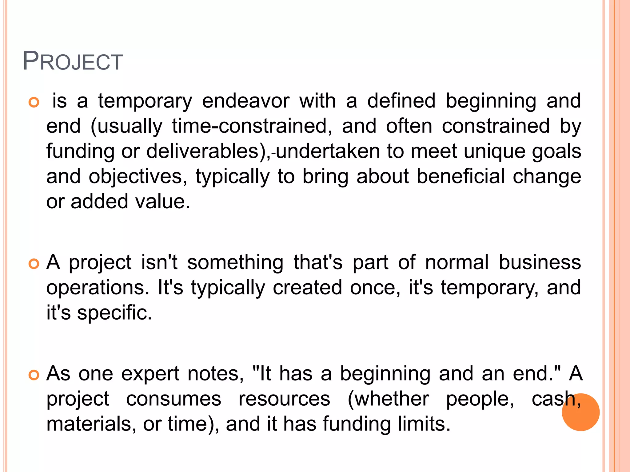 PROJECT
    is a temporary endeavor with a defined beginning and
    end (usually time-constrained, and often constrained by
    funding or deliverables), undertaken to meet unique goals
    and objectives, typically to bring about beneficial change
    or added value.

   A project isn't something that's part of normal business
    operations. It's typically created once, it's temporary, and
    it's specific.

   As one expert notes, "It has a beginning and an end." A
    project consumes resources (whether people, cash,
    materials, or time), and it has funding limits.
 