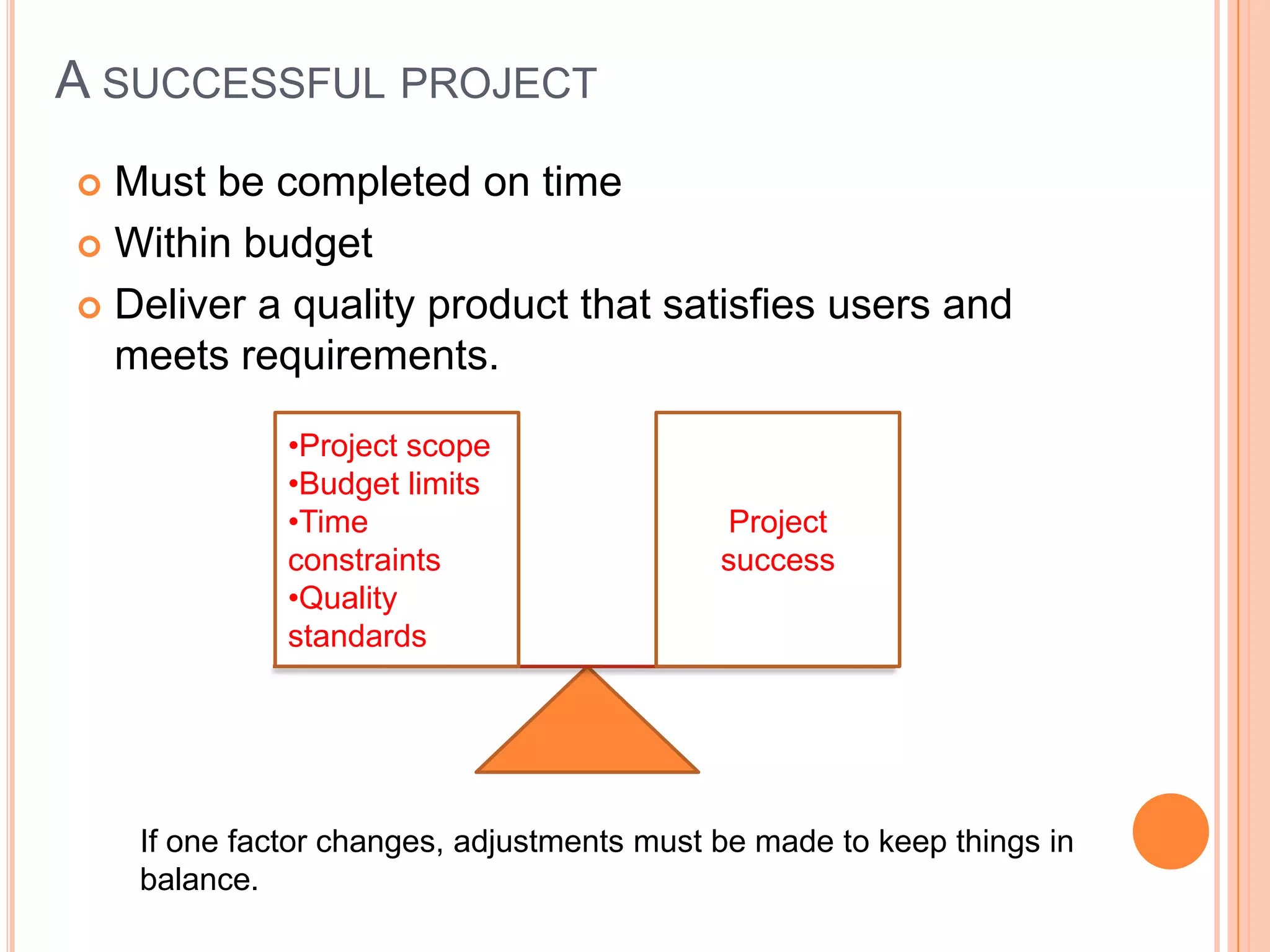 A SUCCESSFUL PROJECT
 Must be completed on time
 Within budget

 Deliver a quality product that satisfies users and
  meets requirements.

              •Project scope
              •Budget limits
              •Time                         Project
              constraints                   success
              •Quality
              standards




    If one factor changes, adjustments must be made to keep things in
    balance.
 