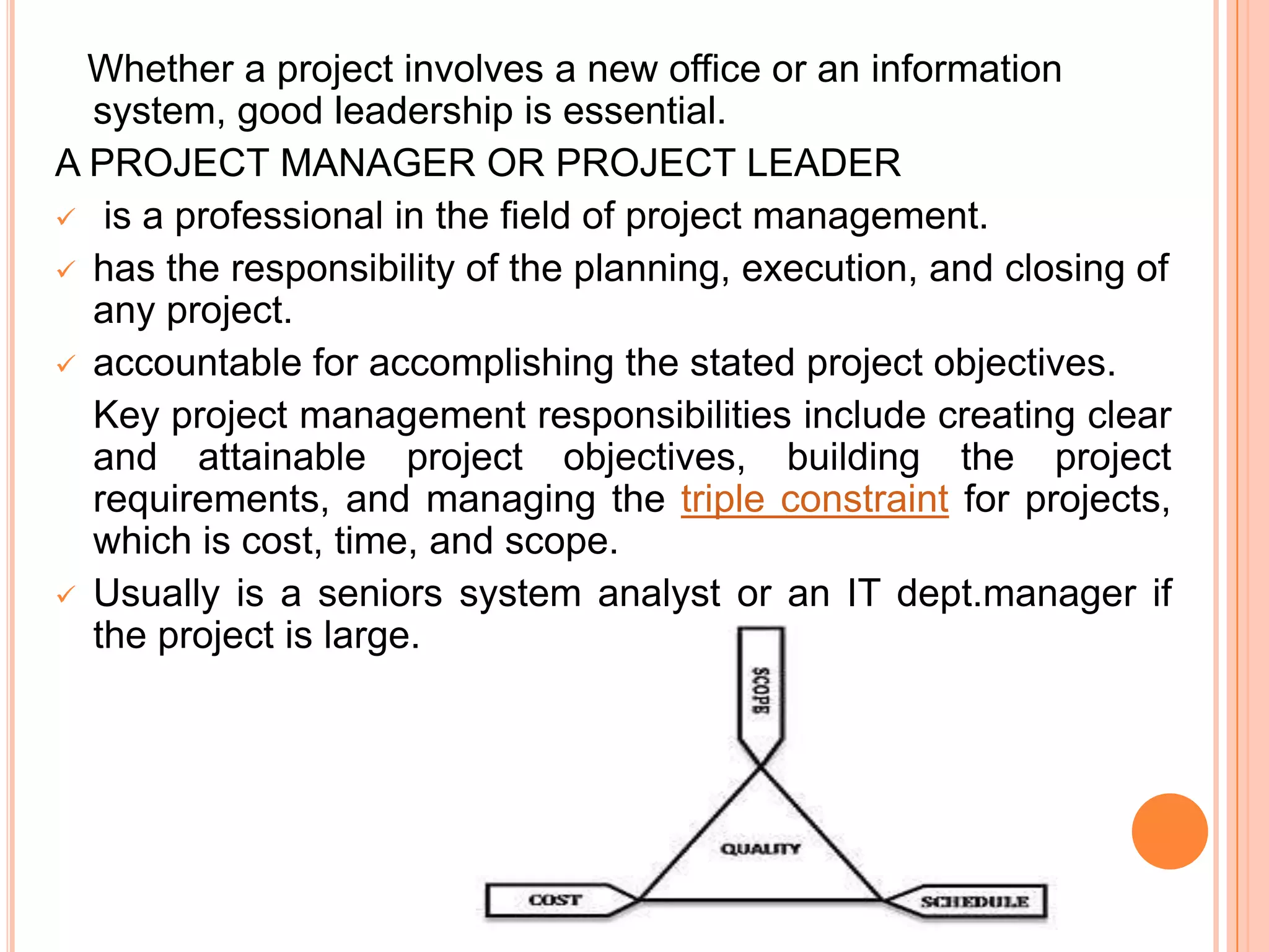 Whether a project involves a new office or an information
  system, good leadership is essential.
A PROJECT MANAGER OR PROJECT LEADER
 is a professional in the field of project management.
 has the responsibility of the planning, execution, and closing of
  any project.
 accountable for accomplishing the stated project objectives.
  Key project management responsibilities include creating clear
  and attainable project objectives, building the project
  requirements, and managing the triple constraint for projects,
  which is cost, time, and scope.
 Usually is a seniors system analyst or an IT dept.manager if
  the project is large.
 