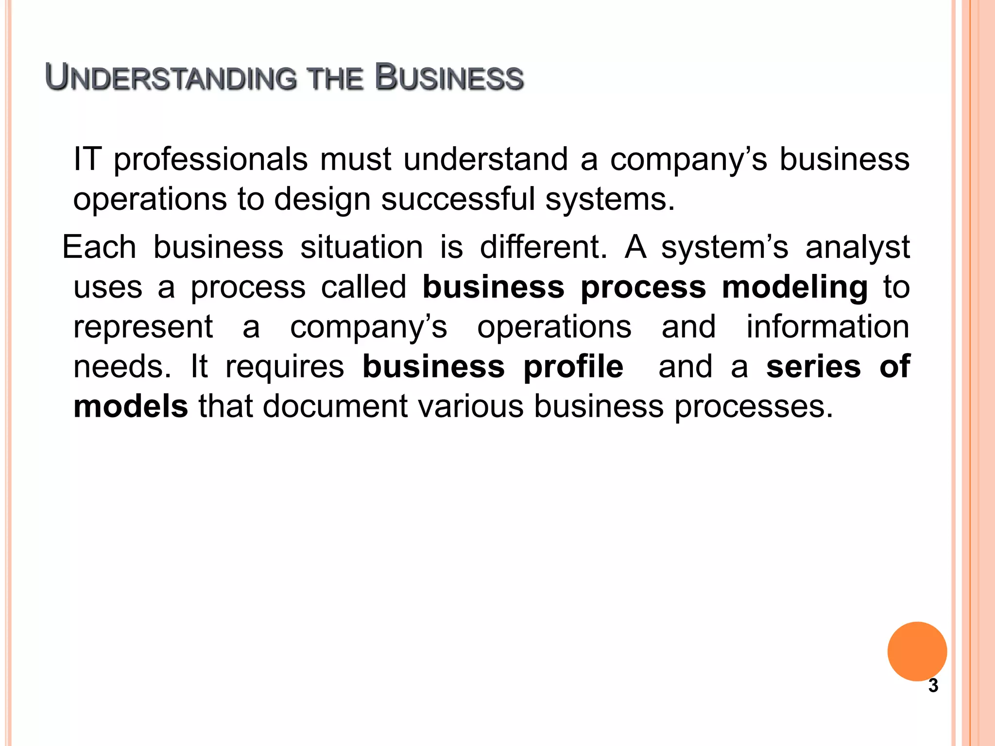 UNDERSTANDING THE BUSINESS

 IT professionals must understand a company’s business
 operations to design successful systems.
Each business situation is different. A system’s analyst
 uses a process called business process modeling to
 represent a company’s operations and information
 needs. It requires business profile and a series of
 models that document various business processes.




                                                           3
 
