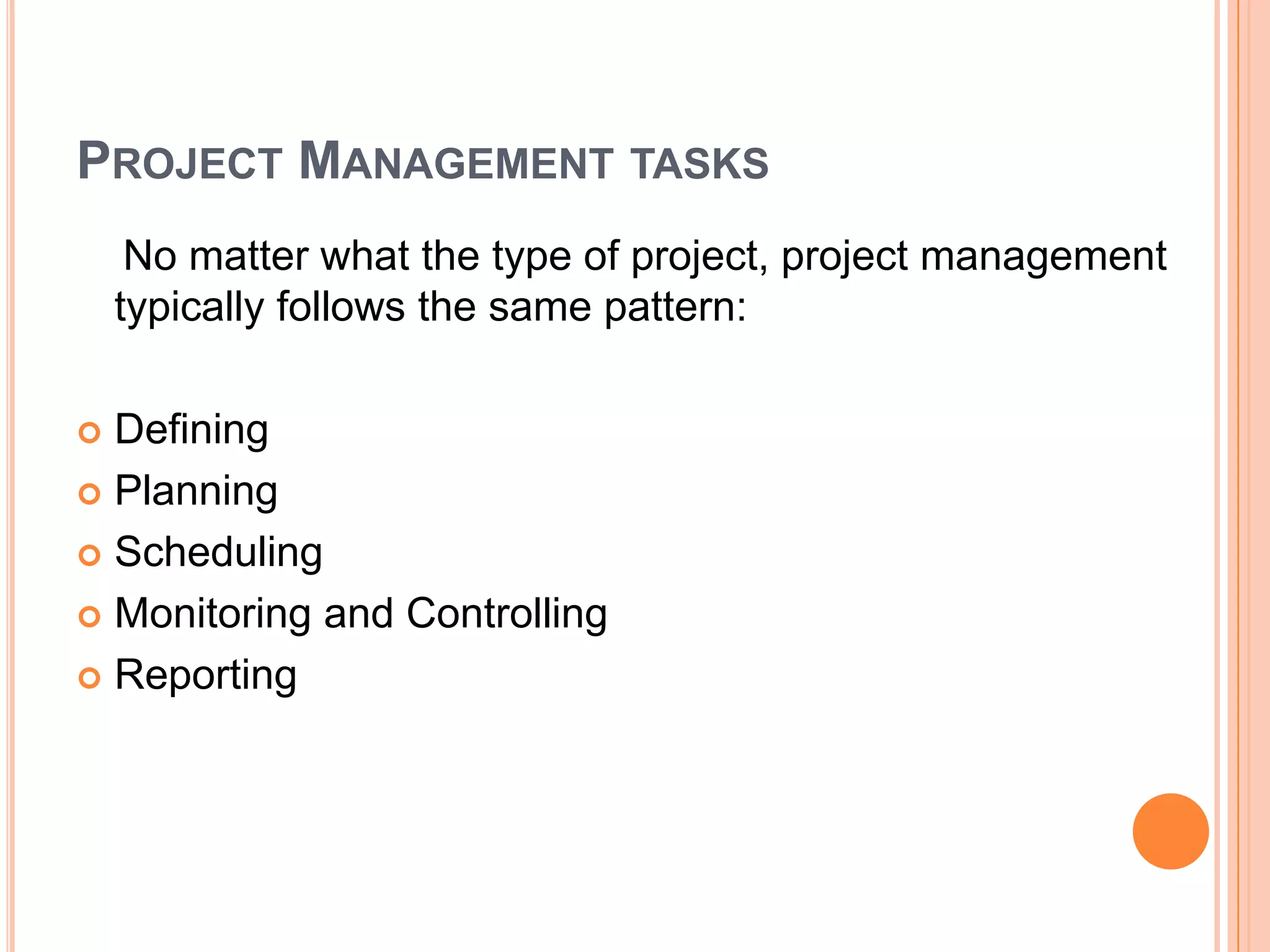 PROJECT MANAGEMENT TASKS
     No matter what the type of project, project management
    typically follows the same pattern:

 Defining
 Planning

 Scheduling

 Monitoring and Controlling

 Reporting
 
