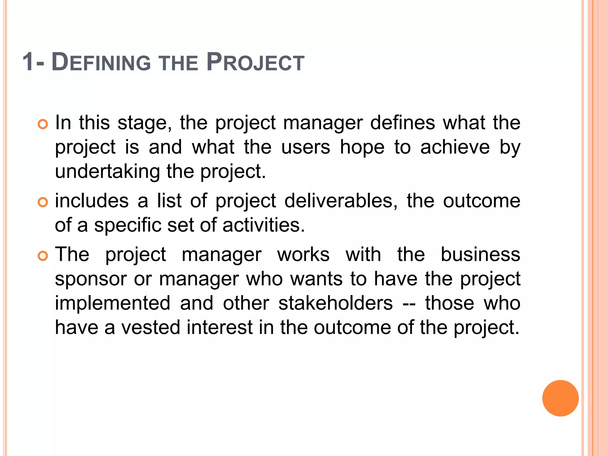 1- DEFINING THE PROJECT

  In this stage, the project manager defines what the
   project is and what the users hope to achieve by
   undertaking the project.
  includes a list of project deliverables, the outcome
   of a specific set of activities.
  The project manager works with the business
   sponsor or manager who wants to have the project
   implemented and other stakeholders -- those who
   have a vested interest in the outcome of the project.
 