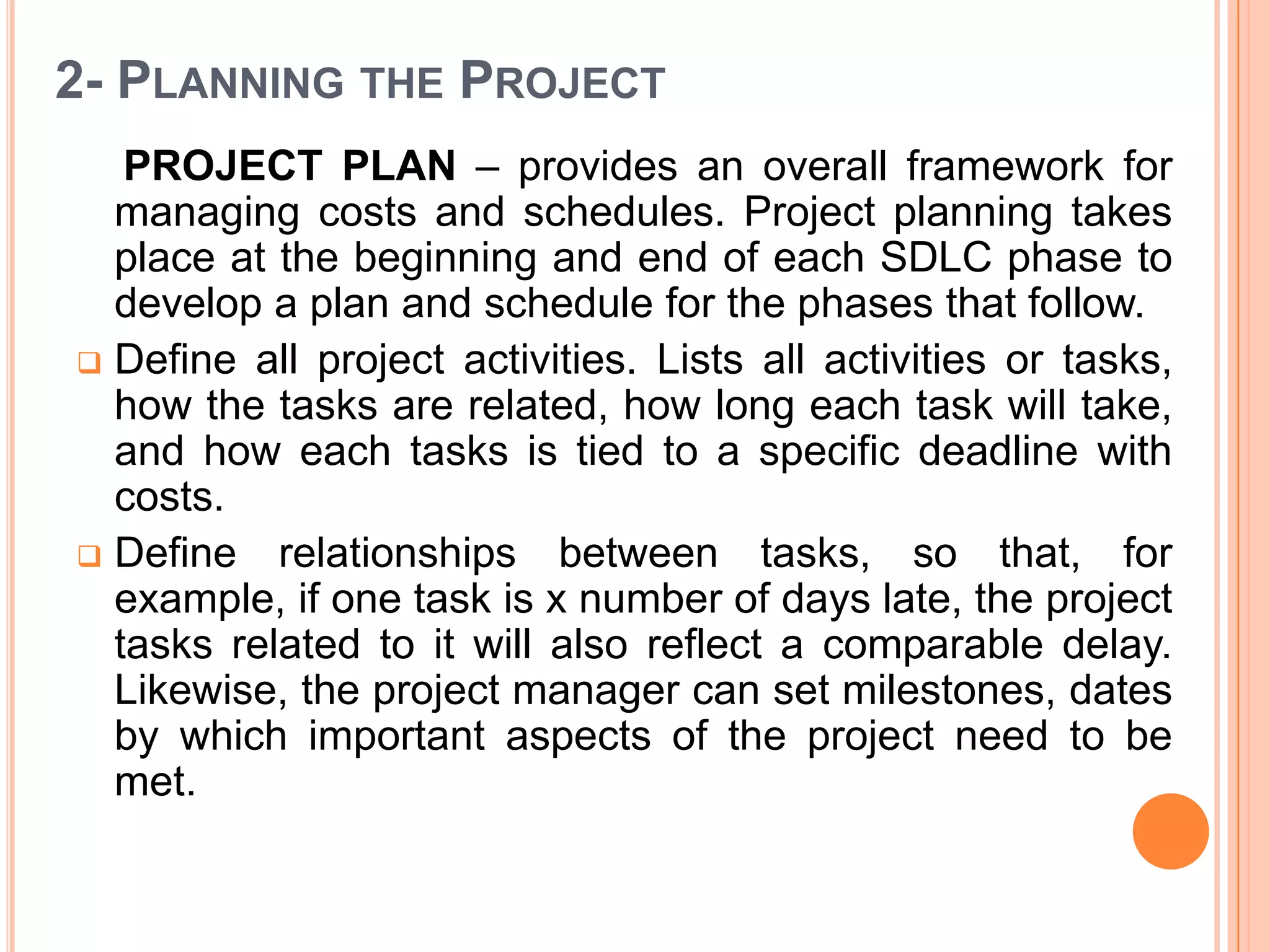 2- PLANNING THE PROJECT
   PROJECT PLAN – provides an overall framework for
  managing costs and schedules. Project planning takes
  place at the beginning and end of each SDLC phase to
  develop a plan and schedule for the phases that follow.
 Define all project activities. Lists all activities or tasks,
  how the tasks are related, how long each task will take,
  and how each tasks is tied to a specific deadline with
  costs.
 Define relationships between tasks, so that, for
  example, if one task is x number of days late, the project
  tasks related to it will also reflect a comparable delay.
  Likewise, the project manager can set milestones, dates
  by which important aspects of the project need to be
  met.
 