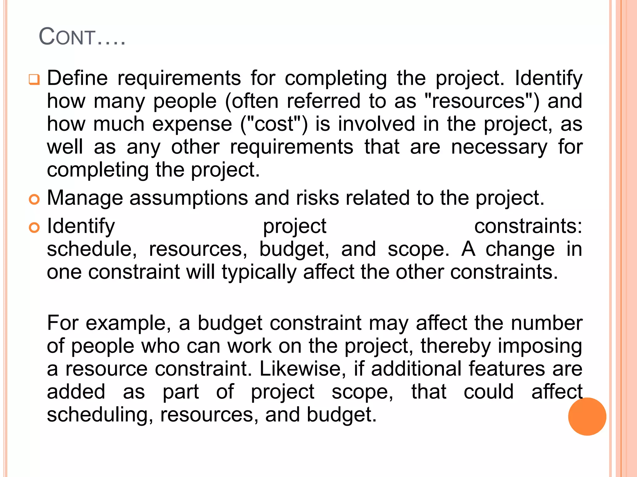 CONT….
 Define requirements for completing the project. Identify
  how many people (often referred to as "resources") and
  how much expense ("cost") is involved in the project, as
  well as any other requirements that are necessary for
  completing the project.
 Manage assumptions and risks related to the project.
 Identify                 project                 constraints:
  schedule, resources, budget, and scope. A change in
  one constraint will typically affect the other constraints.

    For example, a budget constraint may affect the number
    of people who can work on the project, thereby imposing
    a resource constraint. Likewise, if additional features are
    added as part of project scope, that could affect
    scheduling, resources, and budget.
 