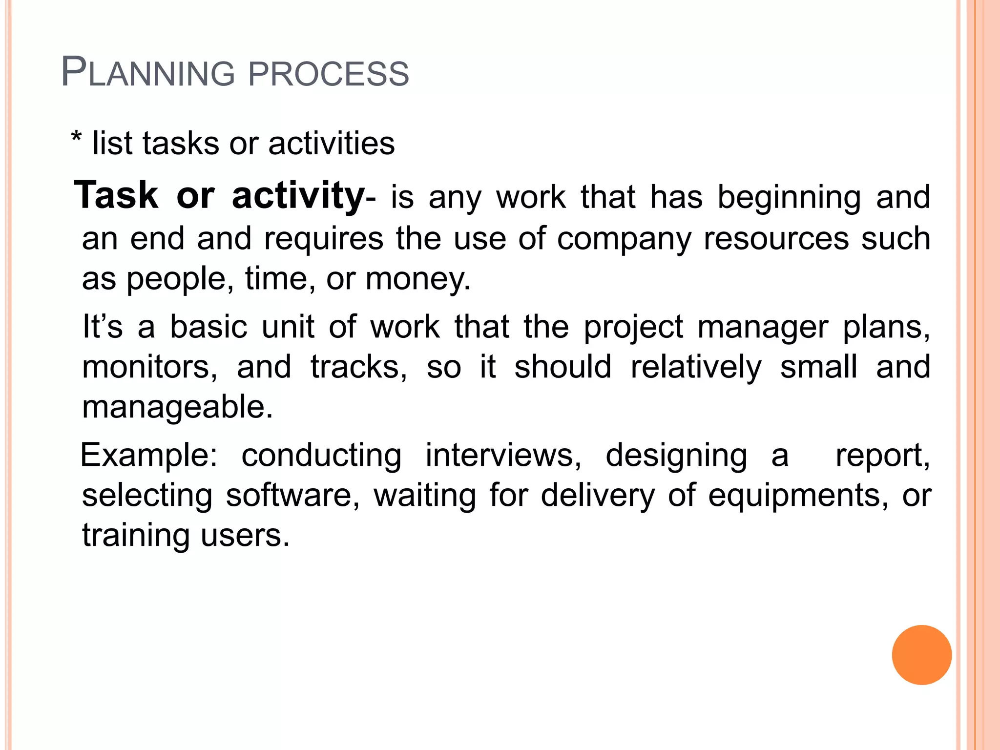 PLANNING PROCESS
* list tasks or activities
Task or activity- is any work that has beginning and
an end and requires the use of company resources such
as people, time, or money.
It’s a basic unit of work that the project manager plans,
monitors, and tracks, so it should relatively small and
manageable.
Example: conducting interviews, designing a report,
selecting software, waiting for delivery of equipments, or
training users.
 