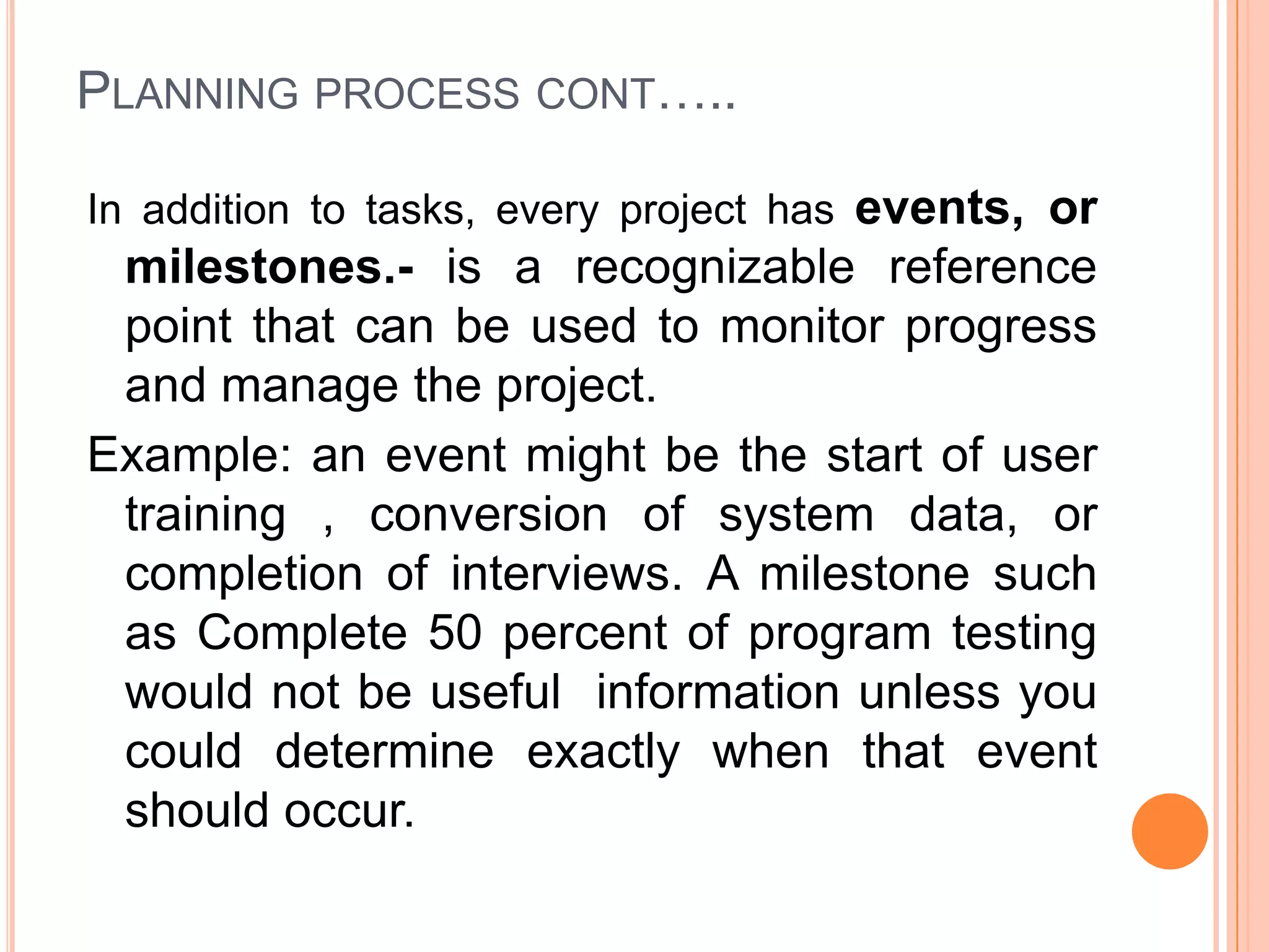 PLANNING PROCESS CONT…..

In addition to tasks, every project has events, or
 milestones.- is a recognizable reference
 point that can be used to monitor progress
 and manage the project.
Example: an event might be the start of user
 training , conversion of system data, or
 completion of interviews. A milestone such
 as Complete 50 percent of program testing
 would not be useful information unless you
 could determine exactly when that event
 should occur.
 