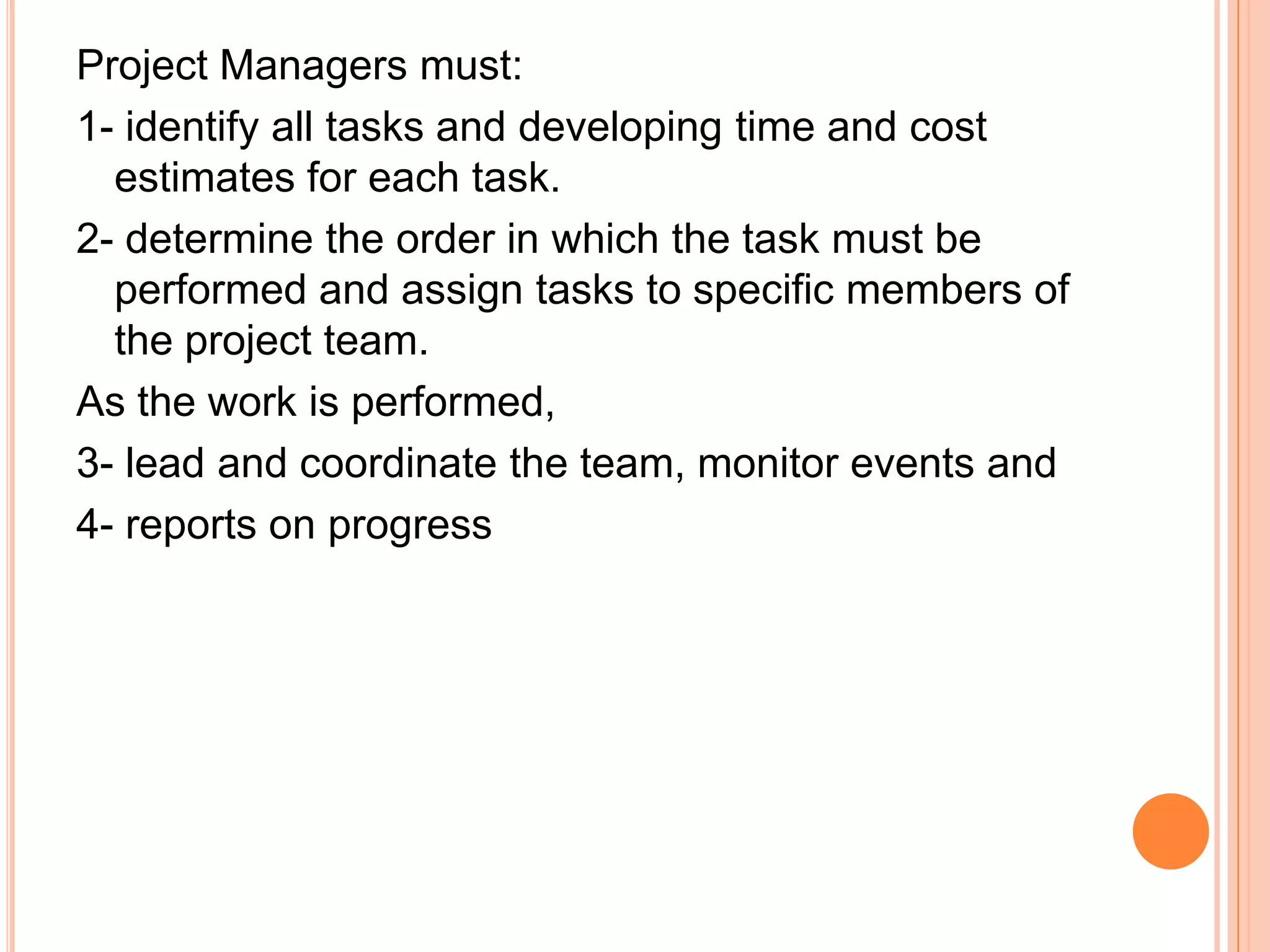 Project Managers must:
1- identify all tasks and developing time and cost
  estimates for each task.
2- determine the order in which the task must be
  performed and assign tasks to specific members of
  the project team.
As the work is performed,
3- lead and coordinate the team, monitor events and
4- reports on progress
 