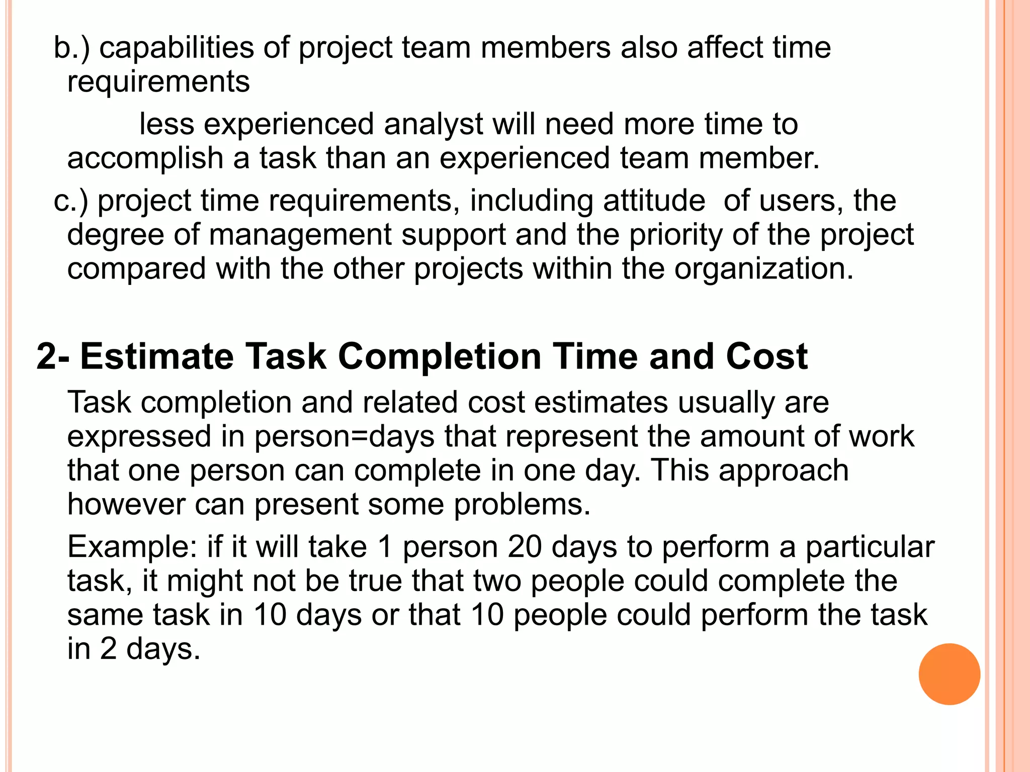 b.) capabilities of project team members also affect time
 requirements
       less experienced analyst will need more time to
 accomplish a task than an experienced team member.
c.) project time requirements, including attitude of users, the
 degree of management support and the priority of the project
 compared with the other projects within the organization.

2- Estimate Task Completion Time and Cost
 Task completion and related cost estimates usually are
 expressed in person=days that represent the amount of work
 that one person can complete in one day. This approach
 however can present some problems.
 Example: if it will take 1 person 20 days to perform a particular
 task, it might not be true that two people could complete the
 same task in 10 days or that 10 people could perform the task
 in 2 days.
 