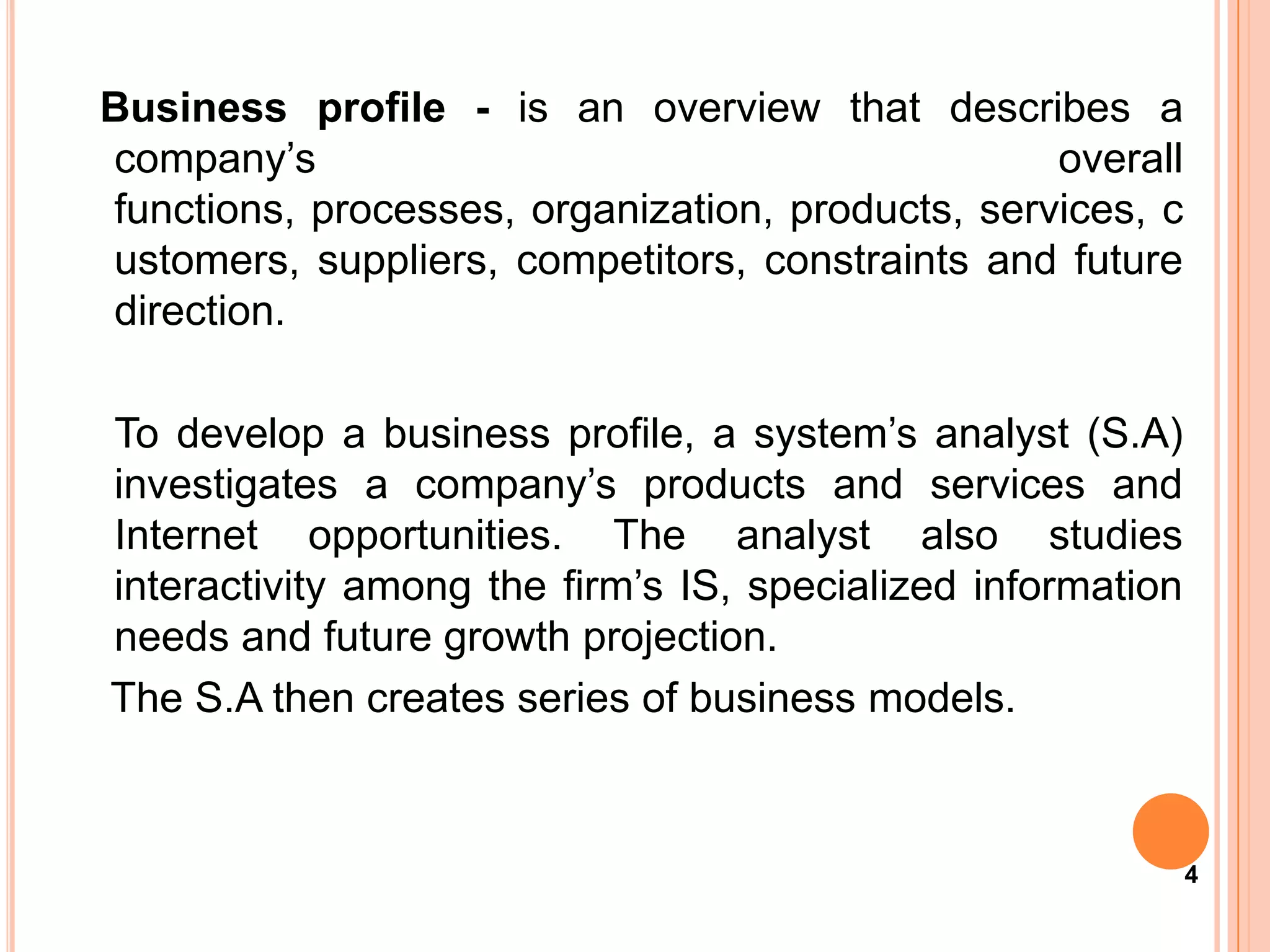 Business profile - is an overview that describes a
company’s                                         overall
functions, processes, organization, products, services, c
ustomers, suppliers, competitors, constraints and future
direction.

To develop a business profile, a system’s analyst (S.A)
investigates a company’s products and services and
Internet opportunities. The analyst also studies
interactivity among the firm’s IS, specialized information
needs and future growth projection.
The S.A then creates series of business models.



                                                             4
 
