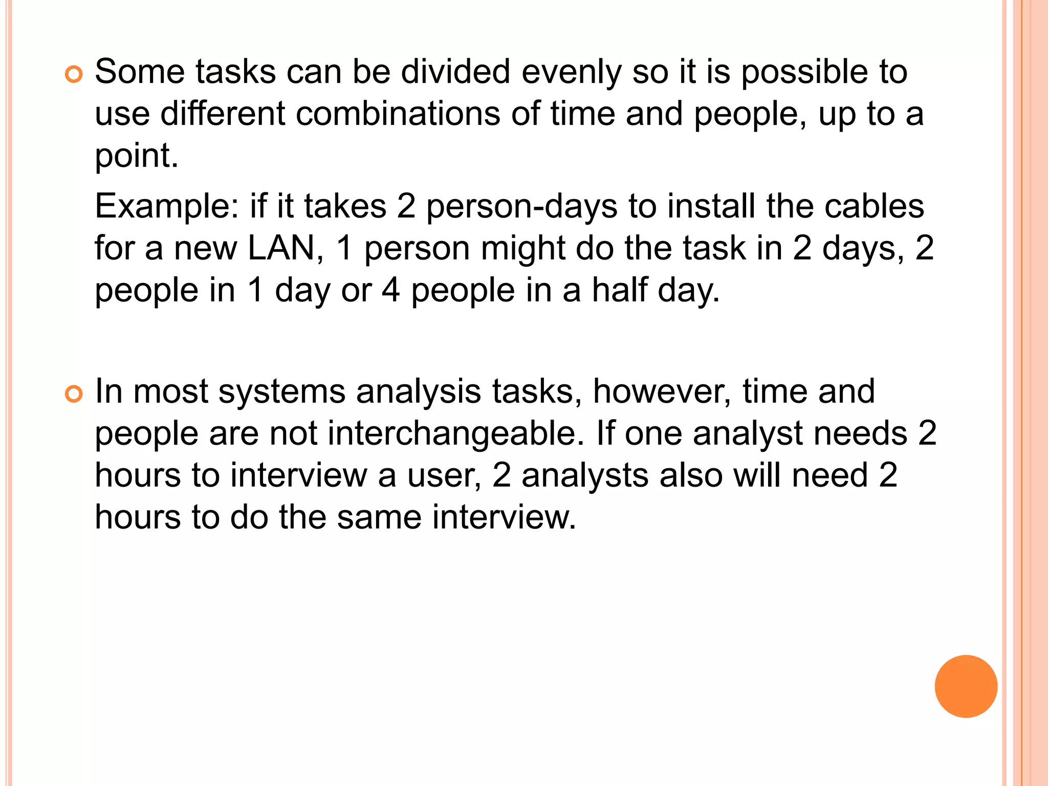    Some tasks can be divided evenly so it is possible to
    use different combinations of time and people, up to a
    point.
    Example: if it takes 2 person-days to install the cables
    for a new LAN, 1 person might do the task in 2 days, 2
    people in 1 day or 4 people in a half day.

   In most systems analysis tasks, however, time and
    people are not interchangeable. If one analyst needs 2
    hours to interview a user, 2 analysts also will need 2
    hours to do the same interview.
 