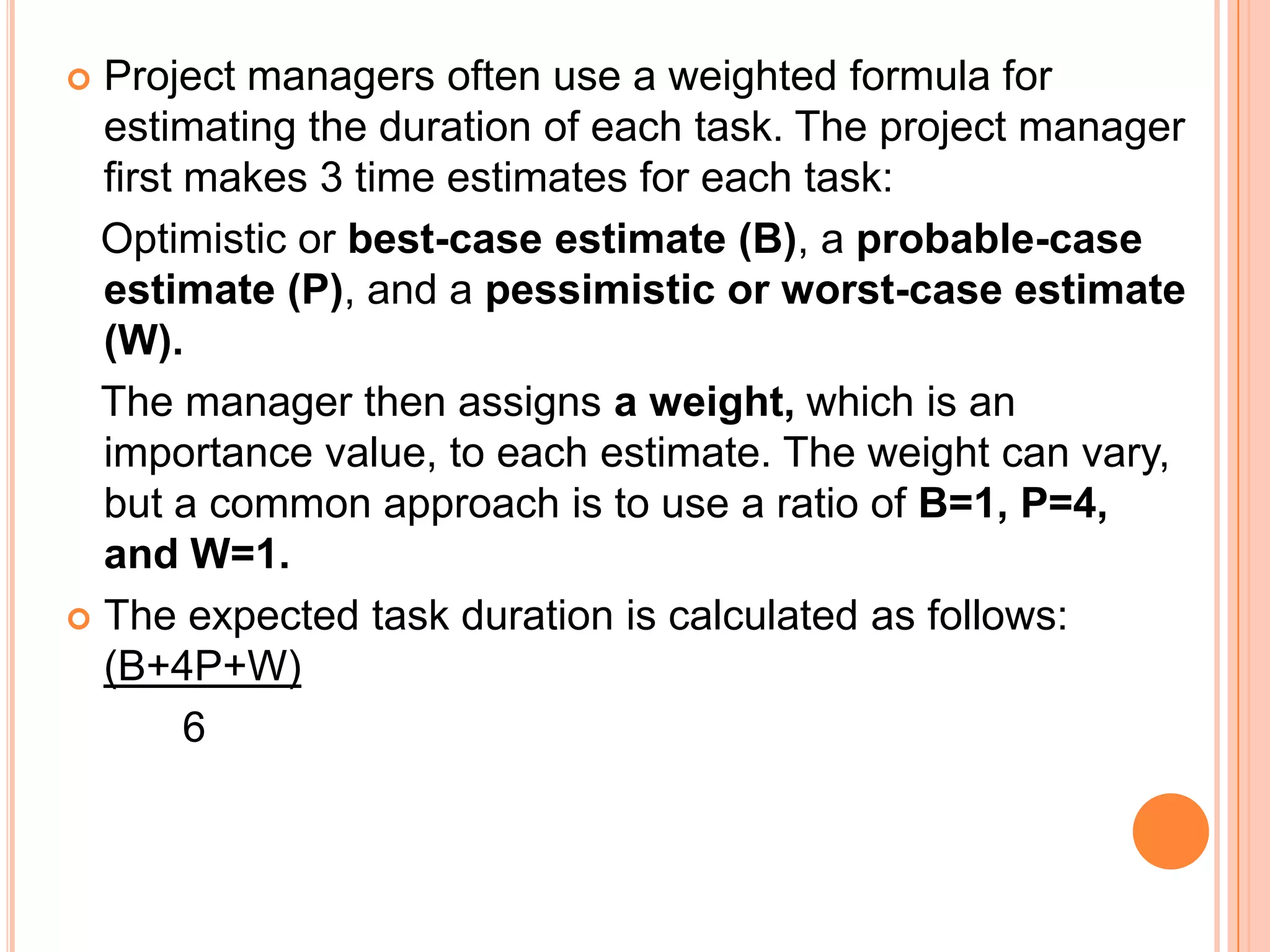  Project managers often use a weighted formula for
  estimating the duration of each task. The project manager
  first makes 3 time estimates for each task:
  Optimistic or best-case estimate (B), a probable-case
  estimate (P), and a pessimistic or worst-case estimate
  (W).
  The manager then assigns a weight, which is an
  importance value, to each estimate. The weight can vary,
  but a common approach is to use a ratio of B=1, P=4,
  and W=1.
 The expected task duration is calculated as follows:
  (B+4P+W)
        6
 