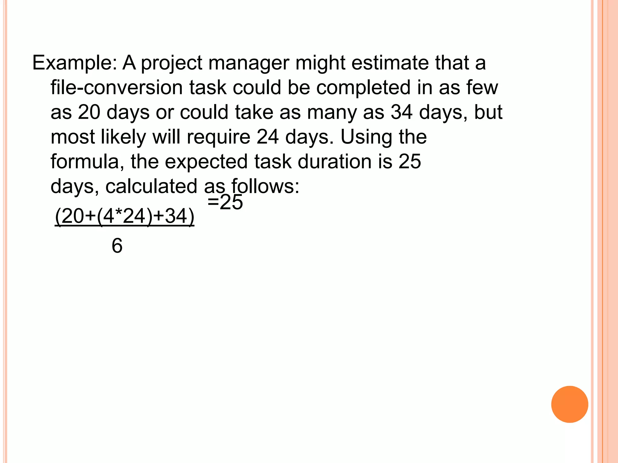 Example: A project manager might estimate that a
 file-conversion task could be completed in as few
 as 20 days or could take as many as 34 days, but
 most likely will require 24 days. Using the
 formula, the expected task duration is 25
 days, calculated as follows:
                    =25
  (20+(4*24)+34)
         6
 