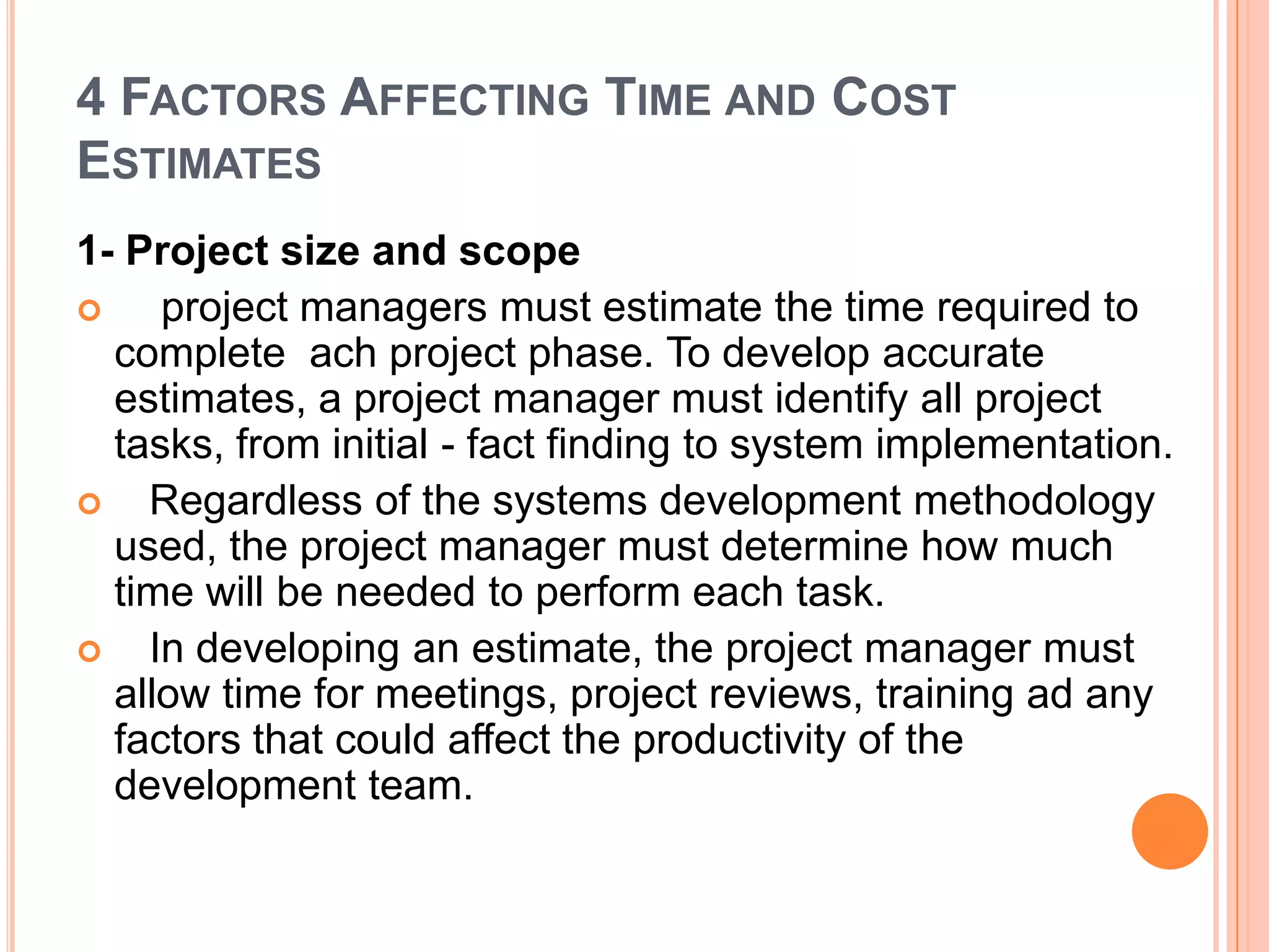 4 FACTORS AFFECTING TIME AND COST
ESTIMATES
1- Project size and scope
    project managers must estimate the time required to
  complete ach project phase. To develop accurate
  estimates, a project manager must identify all project
  tasks, from initial - fact finding to system implementation.
   Regardless of the systems development methodology
  used, the project manager must determine how much
  time will be needed to perform each task.
   In developing an estimate, the project manager must
  allow time for meetings, project reviews, training ad any
  factors that could affect the productivity of the
  development team.
 