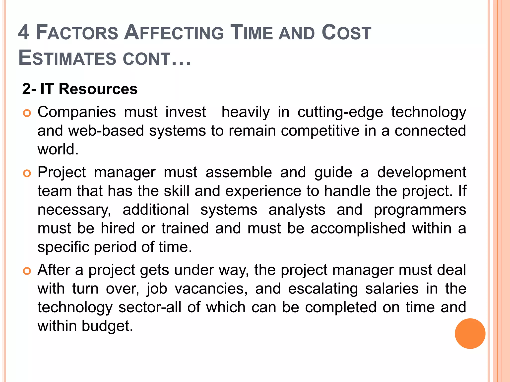 4 FACTORS AFFECTING TIME AND COST
ESTIMATES CONT…
2- IT Resources
 Companies must invest heavily in cutting-edge technology
  and web-based systems to remain competitive in a connected
  world.
 Project manager must assemble and guide a development
  team that has the skill and experience to handle the project. If
  necessary, additional systems analysts and programmers
  must be hired or trained and must be accomplished within a
  specific period of time.
 After a project gets under way, the project manager must deal
  with turn over, job vacancies, and escalating salaries in the
  technology sector-all of which can be completed on time and
  within budget.
 