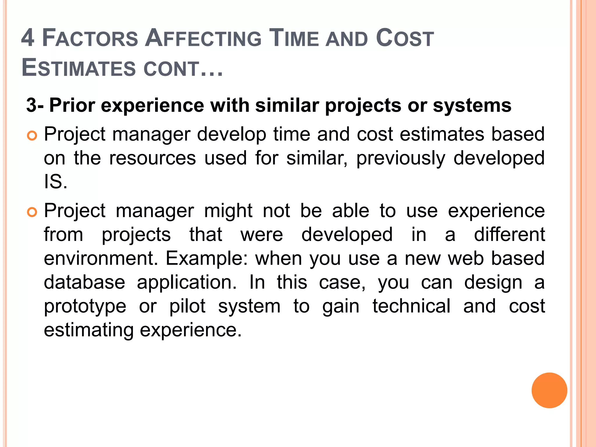 4 FACTORS AFFECTING TIME AND COST
ESTIMATES CONT…
3- Prior experience with similar projects or systems
 Project manager develop time and cost estimates based
  on the resources used for similar, previously developed
  IS.
 Project manager might not be able to use experience
  from projects that were developed in a different
  environment. Example: when you use a new web based
  database application. In this case, you can design a
  prototype or pilot system to gain technical and cost
  estimating experience.
 