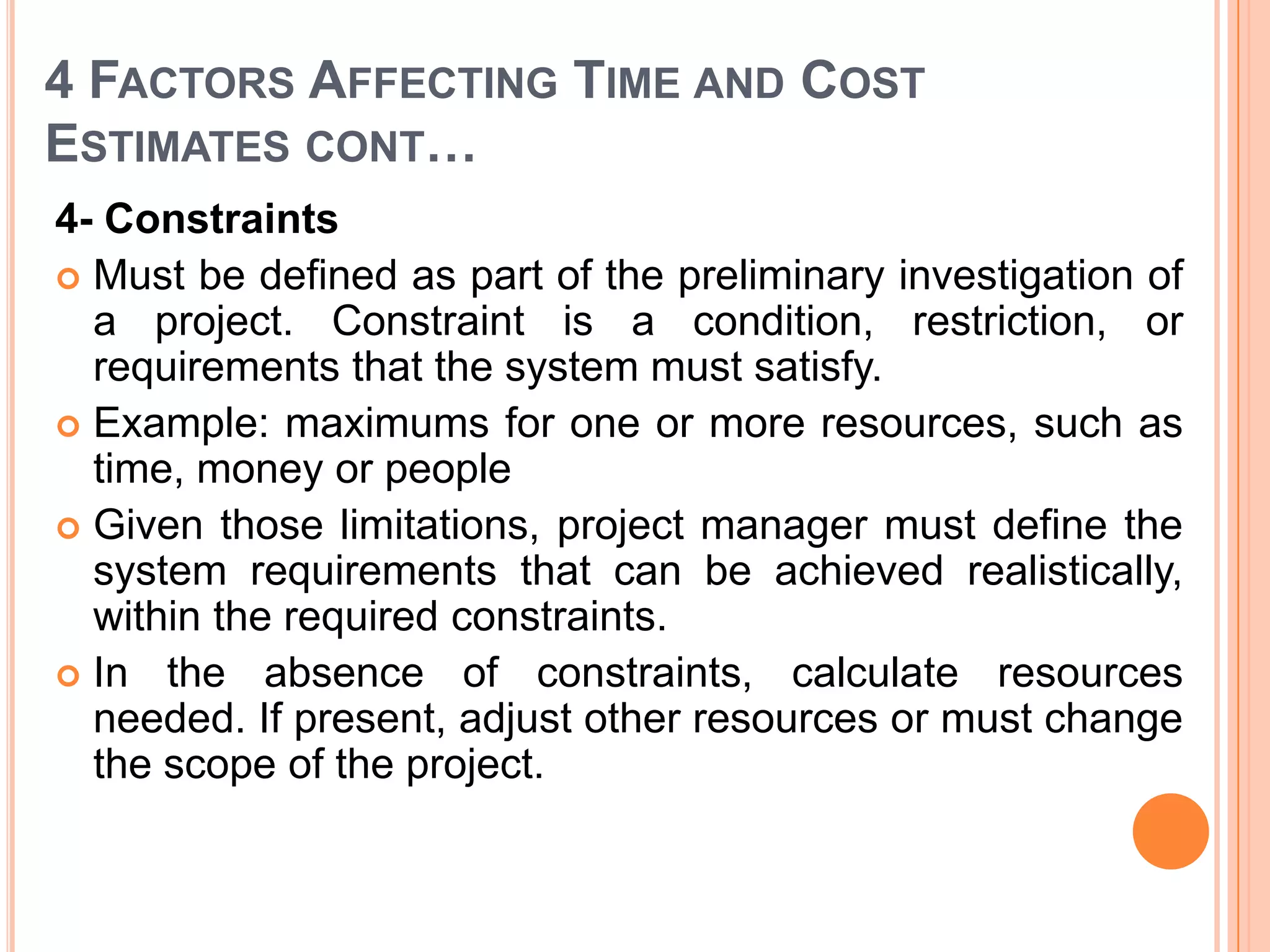 4 FACTORS AFFECTING TIME AND COST
ESTIMATES CONT…
4- Constraints
 Must be defined as part of the preliminary investigation of
  a project. Constraint is a condition, restriction, or
  requirements that the system must satisfy.
 Example: maximums for one or more resources, such as
  time, money or people
 Given those limitations, project manager must define the
  system requirements that can be achieved realistically,
  within the required constraints.
 In the absence of constraints, calculate resources
  needed. If present, adjust other resources or must change
  the scope of the project.
 
