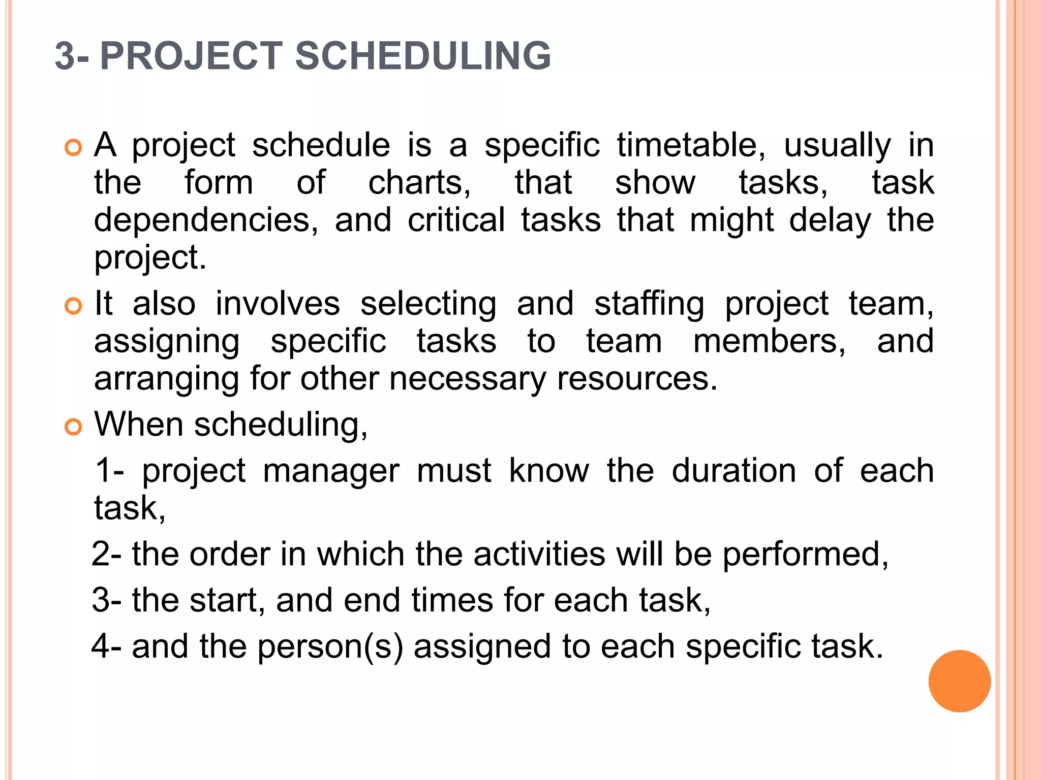 3- PROJECT SCHEDULING

 A project schedule is a specific timetable, usually in
  the form of charts, that show tasks, task
  dependencies, and critical tasks that might delay the
  project.
 It also involves selecting and staffing project team,
  assigning specific tasks to team members, and
  arranging for other necessary resources.
 When scheduling,
  1- project manager must know the duration of each
  task,
  2- the order in which the activities will be performed,
  3- the start, and end times for each task,
  4- and the person(s) assigned to each specific task.
 
