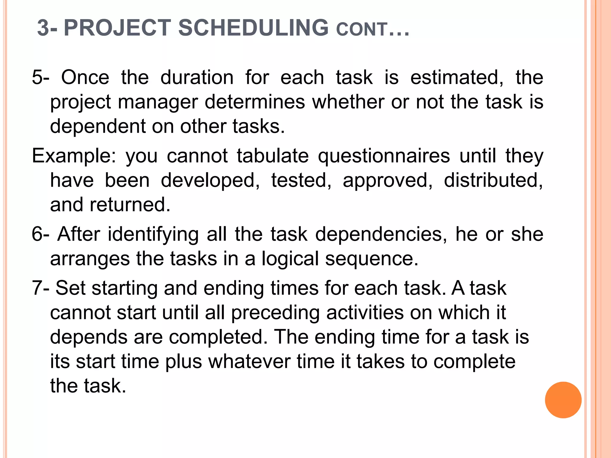 3- PROJECT SCHEDULING CONT…

5- Once the duration for each task is estimated, the
  project manager determines whether or not the task is
  dependent on other tasks.
Example: you cannot tabulate questionnaires until they
  have been developed, tested, approved, distributed,
  and returned.
6- After identifying all the task dependencies, he or she
  arranges the tasks in a logical sequence.
7- Set starting and ending times for each task. A task
  cannot start until all preceding activities on which it
  depends are completed. The ending time for a task is
  its start time plus whatever time it takes to complete
  the task.
 