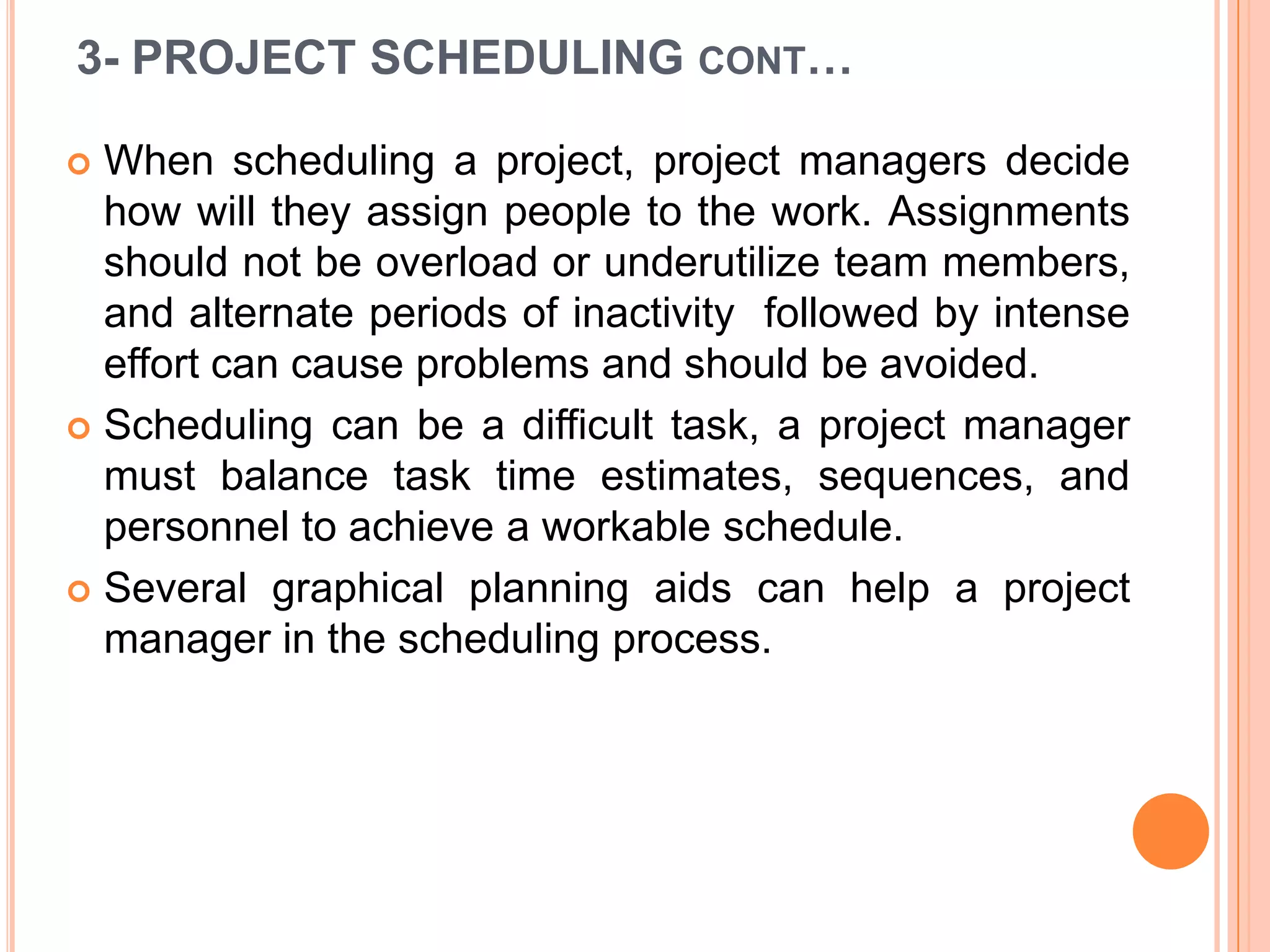 3- PROJECT SCHEDULING CONT…

 When scheduling a project, project managers decide
  how will they assign people to the work. Assignments
  should not be overload or underutilize team members,
  and alternate periods of inactivity followed by intense
  effort can cause problems and should be avoided.
 Scheduling can be a difficult task, a project manager
  must balance task time estimates, sequences, and
  personnel to achieve a workable schedule.
 Several graphical planning aids can help a project
  manager in the scheduling process.
 