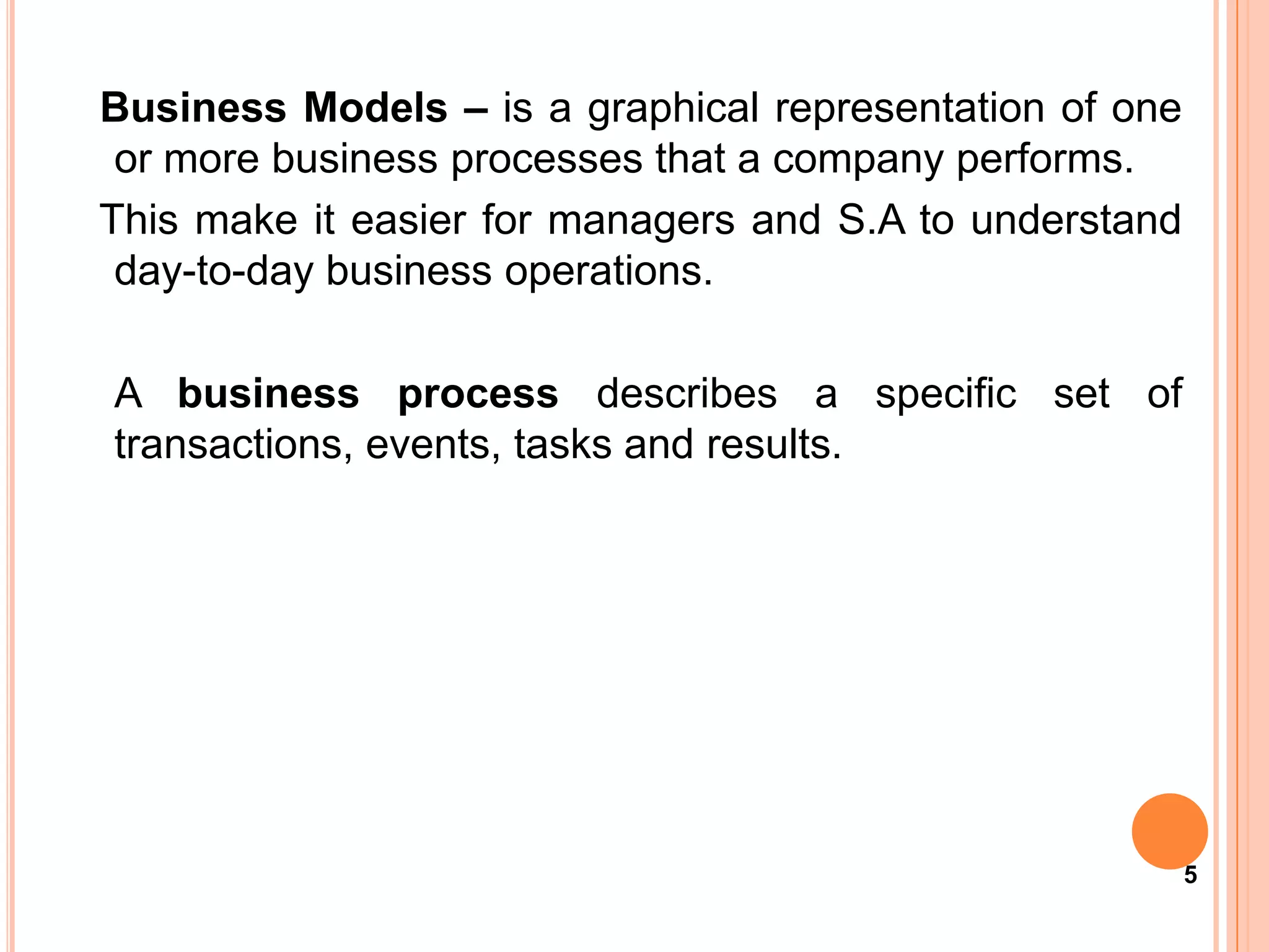Business Models – is a graphical representation of one
 or more business processes that a company performs.
This make it easier for managers and S.A to understand
 day-to-day business operations.

A business process describes a specific set of
transactions, events, tasks and results.




                                                         5
 