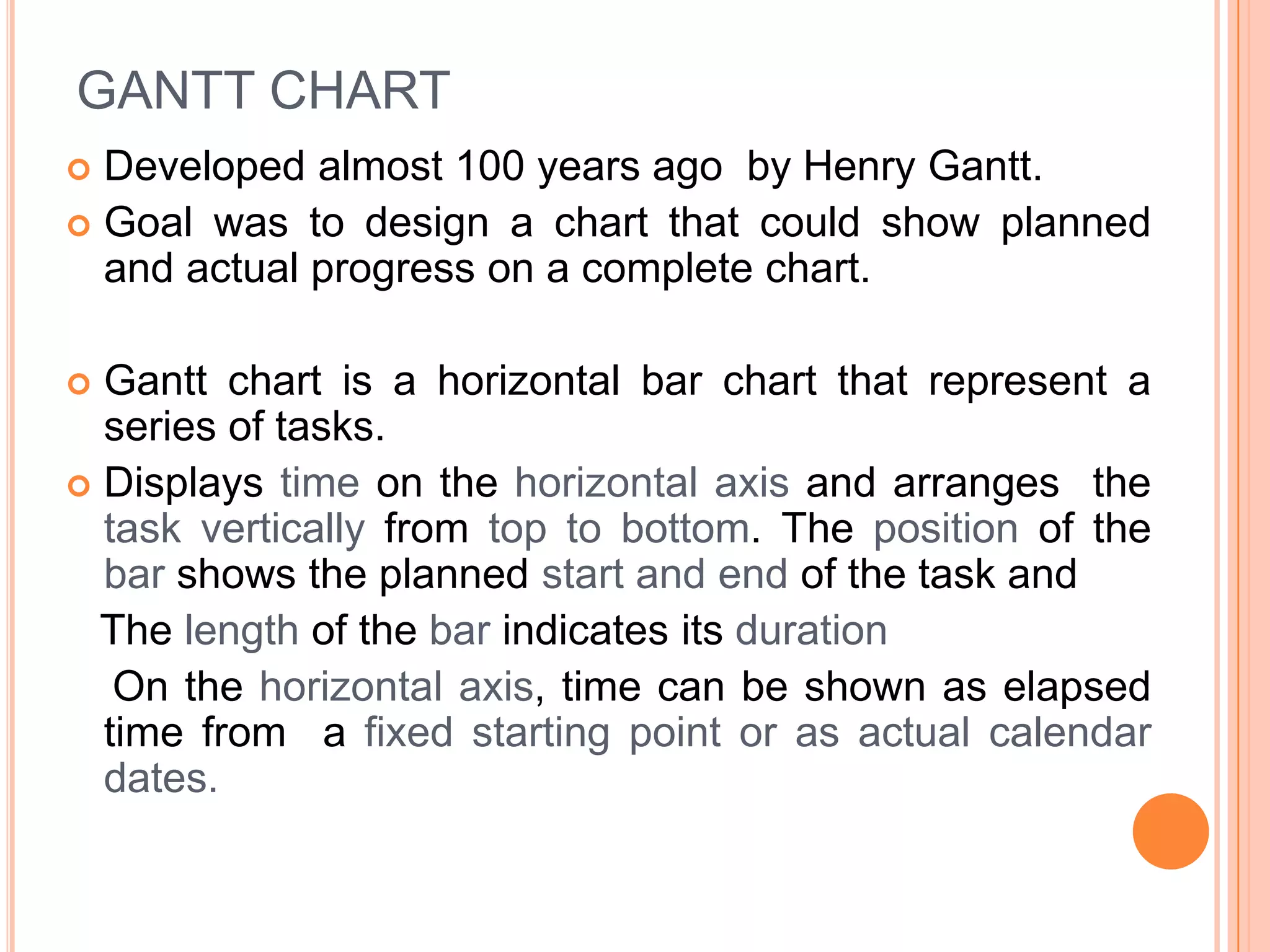 GANTT CHART
 Developed almost 100 years ago by Henry Gantt.
 Goal was to design a chart that could show planned
  and actual progress on a complete chart.

 Gantt chart is a horizontal bar chart that represent a
  series of tasks.
 Displays time on the horizontal axis and arranges the
  task vertically from top to bottom. The position of the
  bar shows the planned start and end of the task and
  The length of the bar indicates its duration
   On the horizontal axis, time can be shown as elapsed
  time from a fixed starting point or as actual calendar
  dates.
 