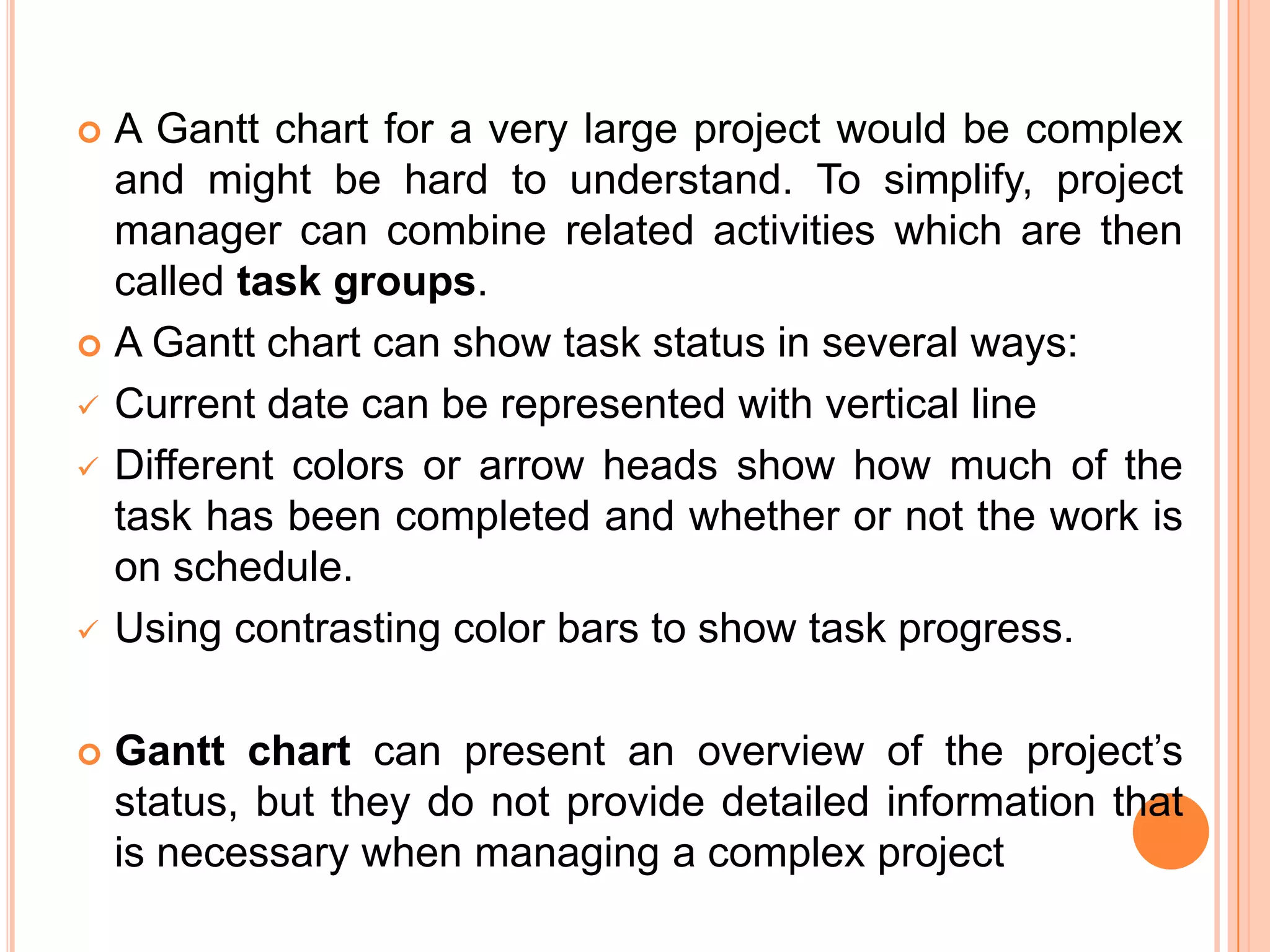  A Gantt chart for a very large project would be complex
  and might be hard to understand. To simplify, project
  manager can combine related activities which are then
  called task groups.
 A Gantt chart can show task status in several ways:

 Current date can be represented with vertical line

 Different colors or arrow heads show how much of the
  task has been completed and whether or not the work is
  on schedule.
 Using contrasting color bars to show task progress.



   Gantt chart can present an overview of the project’s
    status, but they do not provide detailed information that
    is necessary when managing a complex project
 