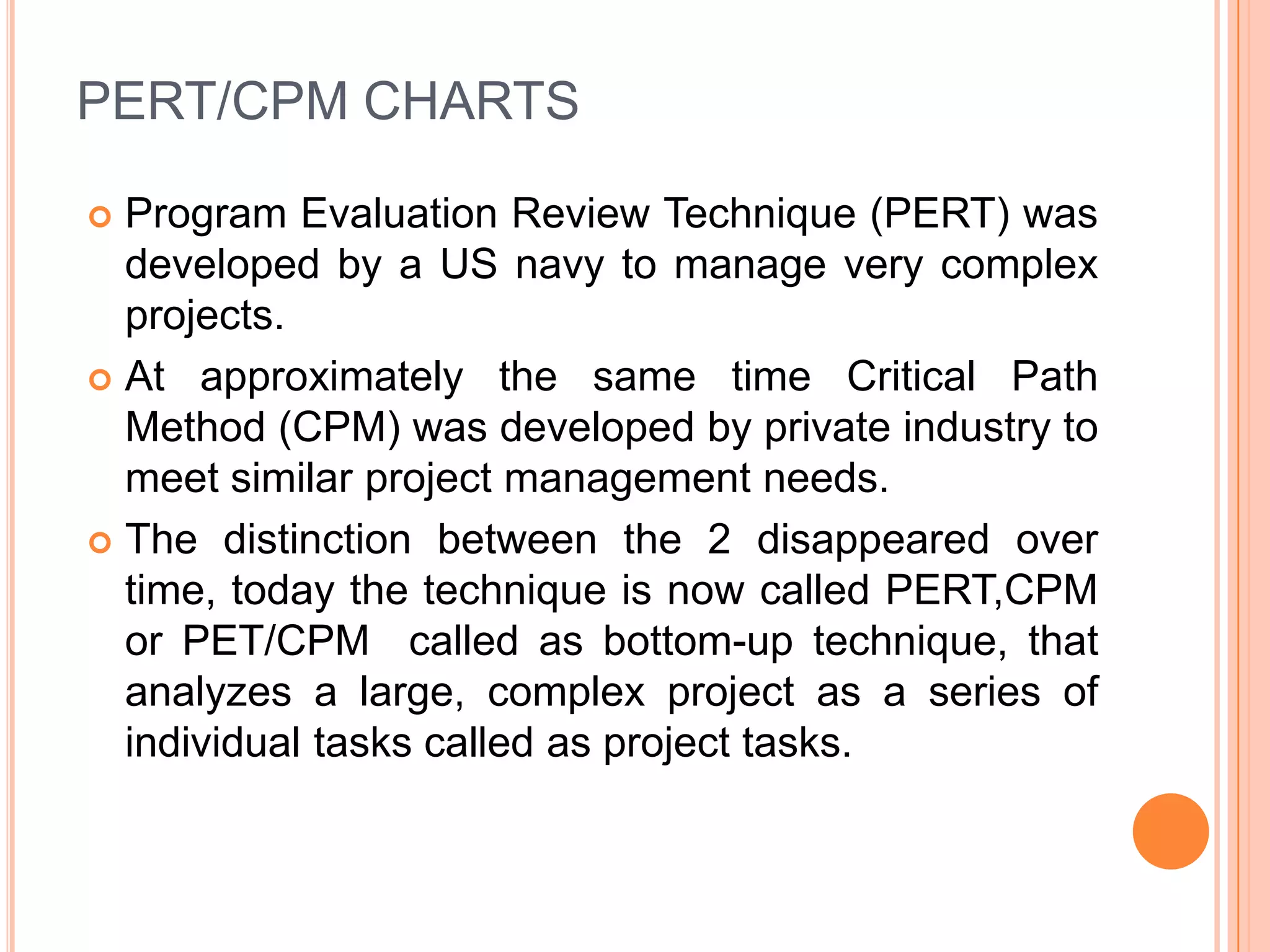 PERT/CPM CHARTS

 Program Evaluation Review Technique (PERT) was
  developed by a US navy to manage very complex
  projects.
 At approximately the same time Critical Path
  Method (CPM) was developed by private industry to
  meet similar project management needs.
 The distinction between the 2 disappeared over
  time, today the technique is now called PERT,CPM
  or PET/CPM called as bottom-up technique, that
  analyzes a large, complex project as a series of
  individual tasks called as project tasks.
 