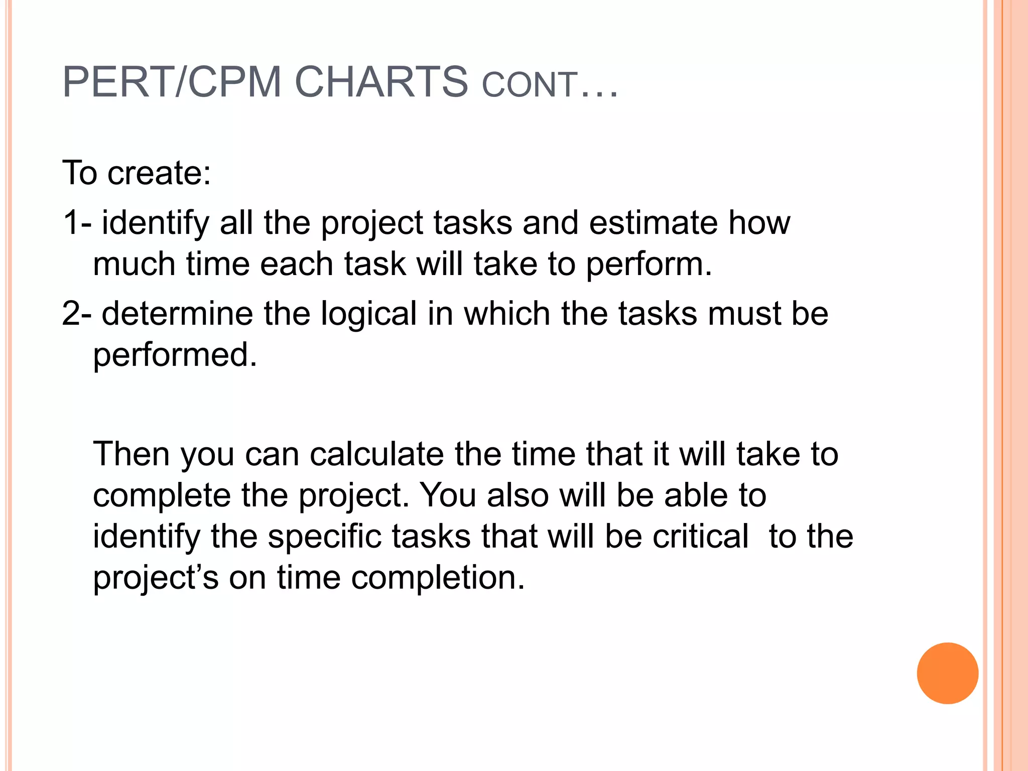 PERT/CPM CHARTS CONT…

To create:
1- identify all the project tasks and estimate how
  much time each task will take to perform.
2- determine the logical in which the tasks must be
  performed.

  Then you can calculate the time that it will take to
  complete the project. You also will be able to
  identify the specific tasks that will be critical to the
  project’s on time completion.
 