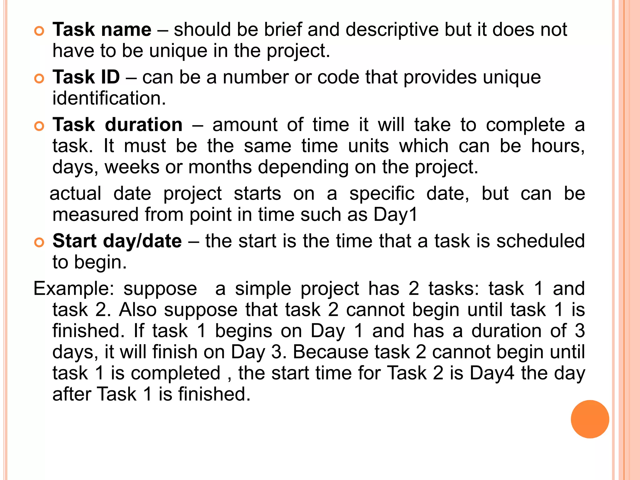  Task name – should be brief and descriptive but it does not
  have to be unique in the project.
 Task ID – can be a number or code that provides unique
  identification.
 Task duration – amount of time it will take to complete a
  task. It must be the same time units which can be hours,
  days, weeks or months depending on the project.
  actual date project starts on a specific date, but can be
  measured from point in time such as Day1
 Start day/date – the start is the time that a task is scheduled
  to begin.
Example: suppose a simple project has 2 tasks: task 1 and
  task 2. Also suppose that task 2 cannot begin until task 1 is
  finished. If task 1 begins on Day 1 and has a duration of 3
  days, it will finish on Day 3. Because task 2 cannot begin until
  task 1 is completed , the start time for Task 2 is Day4 the day
  after Task 1 is finished.
 