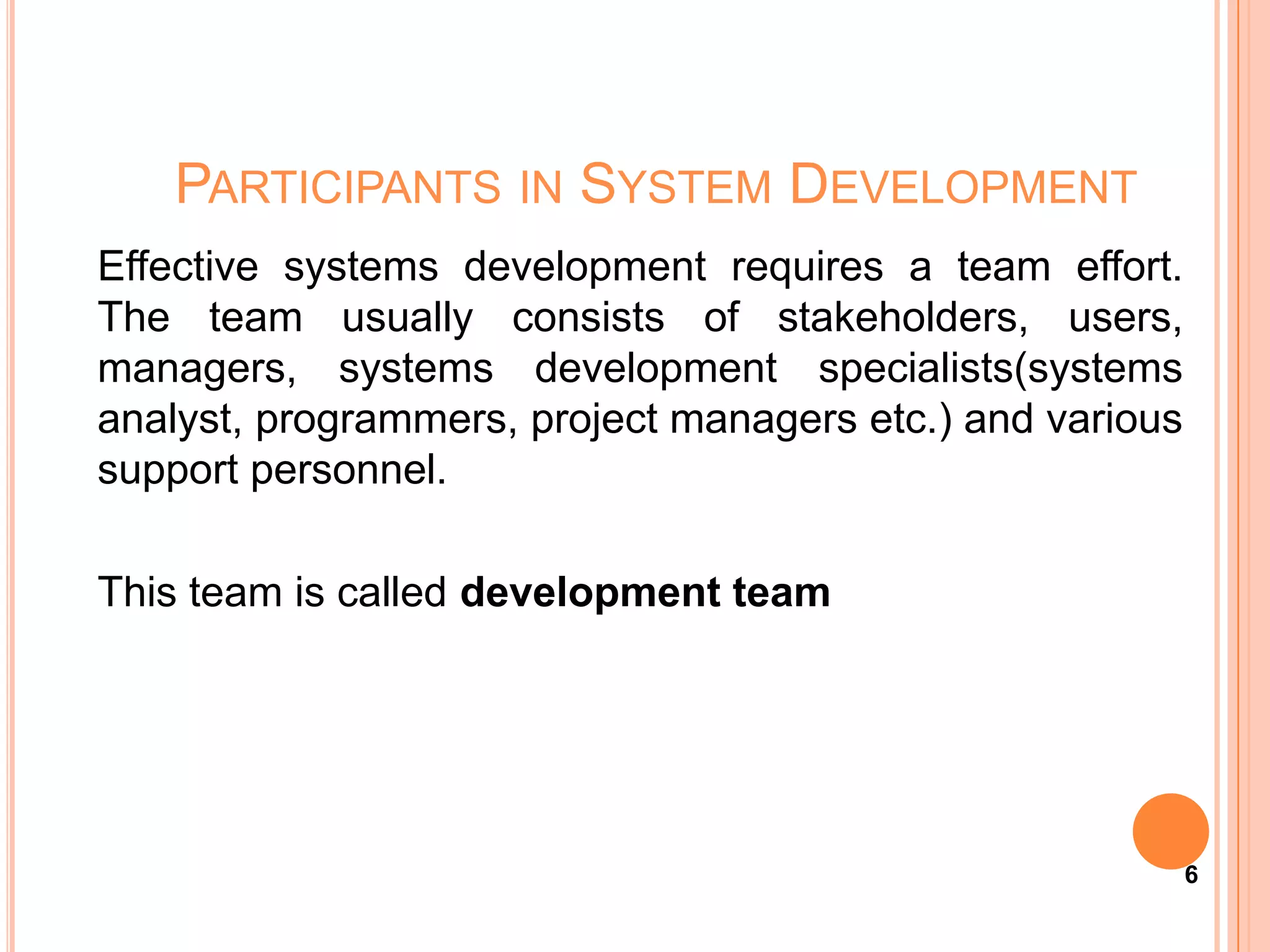 PARTICIPANTS IN SYSTEM DEVELOPMENT
Effective systems development requires a team effort.
The team usually consists of stakeholders, users,
managers, systems development specialists(systems
analyst, programmers, project managers etc.) and various
support personnel.

This team is called development team




                                                           6
 