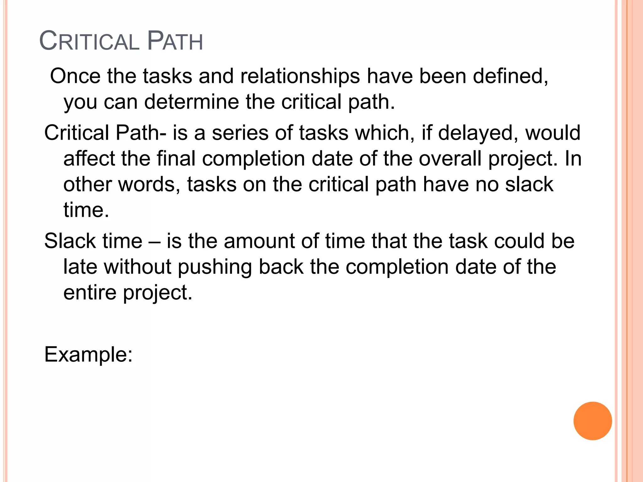 CRITICAL PATH
Once the tasks and relationships have been defined,
  you can determine the critical path.
Critical Path- is a series of tasks which, if delayed, would
  affect the final completion date of the overall project. In
  other words, tasks on the critical path have no slack
  time.
Slack time – is the amount of time that the task could be
  late without pushing back the completion date of the
  entire project.

Example:
 