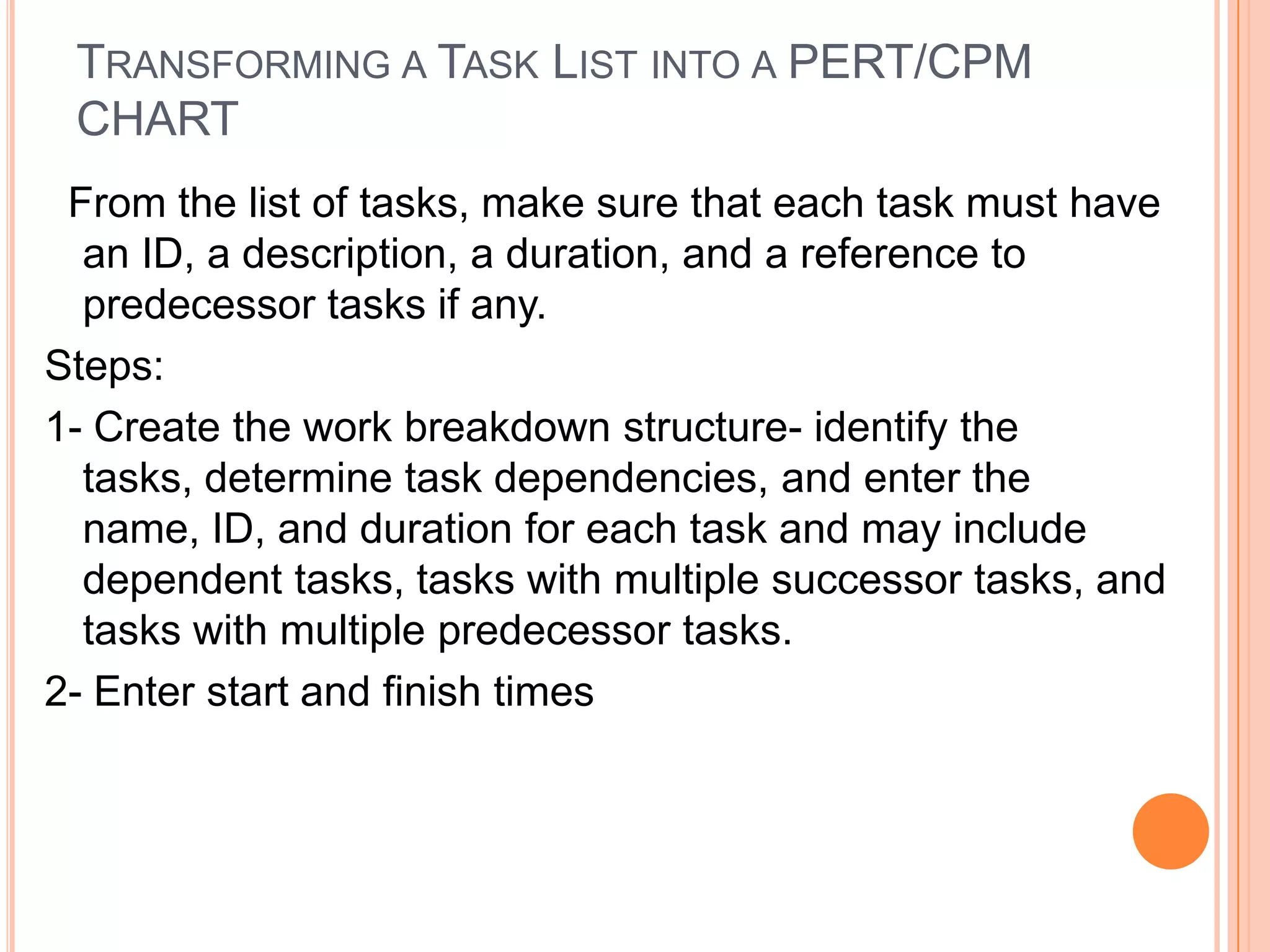 TRANSFORMING A TASK LIST INTO A PERT/CPM
 CHART
 From the list of tasks, make sure that each task must have
  an ID, a description, a duration, and a reference to
  predecessor tasks if any.
Steps:
1- Create the work breakdown structure- identify the
  tasks, determine task dependencies, and enter the
  name, ID, and duration for each task and may include
  dependent tasks, tasks with multiple successor tasks, and
  tasks with multiple predecessor tasks.
2- Enter start and finish times
 
