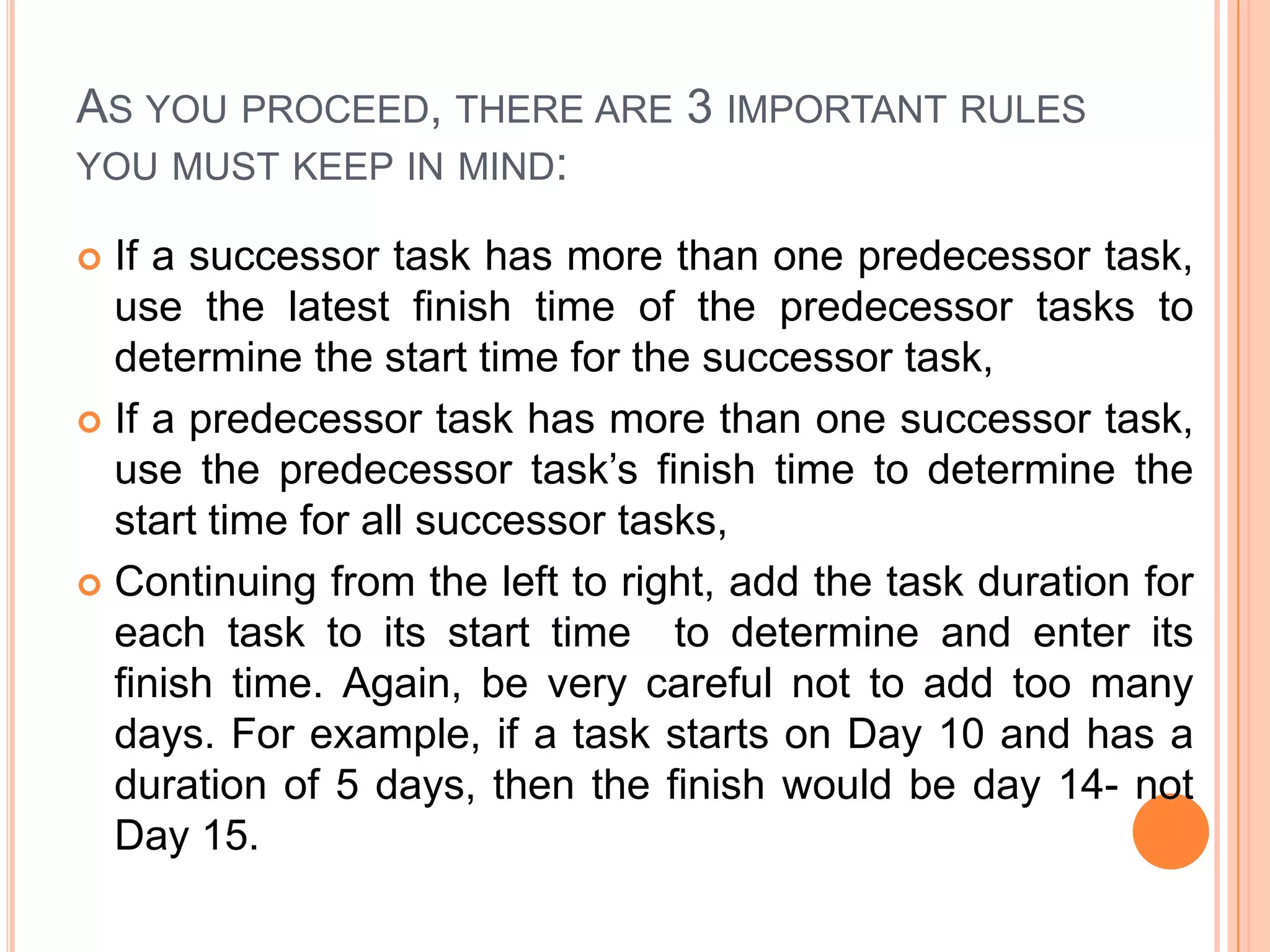 AS YOU PROCEED, THERE ARE 3 IMPORTANT RULES
YOU MUST KEEP IN MIND:

 If a successor task has more than one predecessor task,
  use the latest finish time of the predecessor tasks to
  determine the start time for the successor task,
 If a predecessor task has more than one successor task,
  use the predecessor task’s finish time to determine the
  start time for all successor tasks,
 Continuing from the left to right, add the task duration for
  each task to its start time to determine and enter its
  finish time. Again, be very careful not to add too many
  days. For example, if a task starts on Day 10 and has a
  duration of 5 days, then the finish would be day 14- not
  Day 15.
 