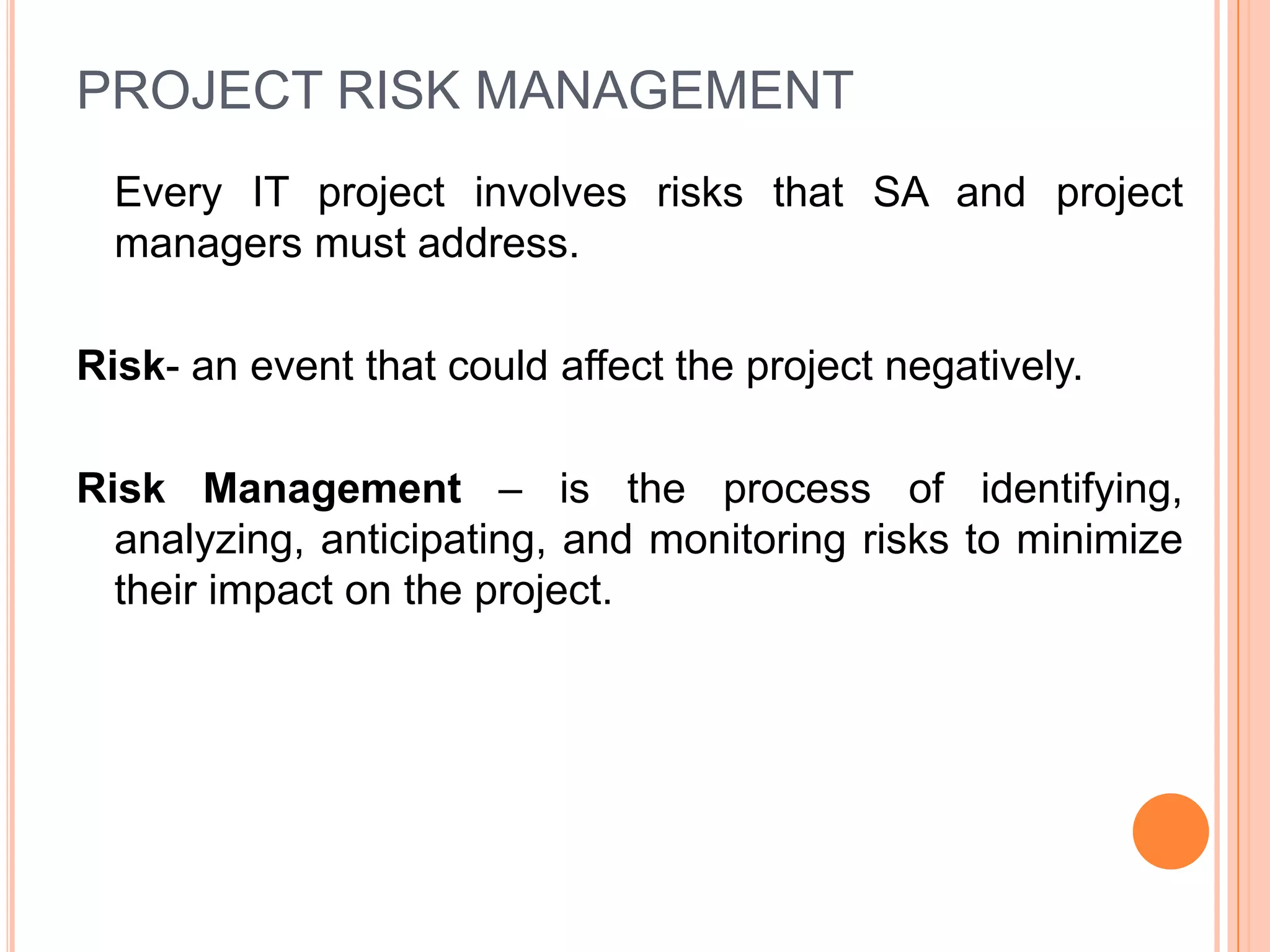 PROJECT RISK MANAGEMENT
  Every IT project involves risks that SA and project
  managers must address.

Risk- an event that could affect the project negatively.

Risk Management – is the process of identifying,
  analyzing, anticipating, and monitoring risks to minimize
  their impact on the project.
 