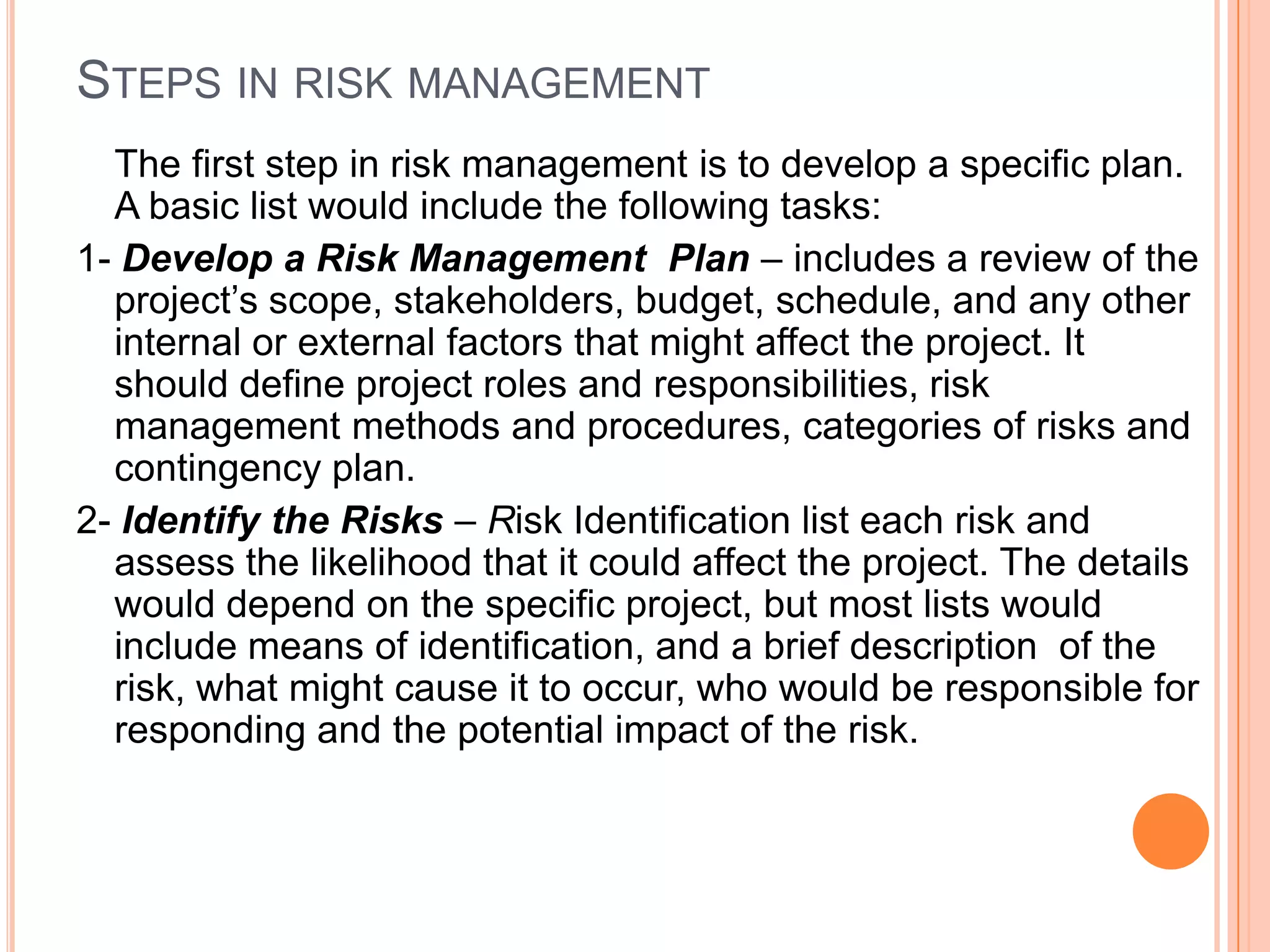 STEPS IN RISK MANAGEMENT
  The first step in risk management is to develop a specific plan.
  A basic list would include the following tasks:
1- Develop a Risk Management Plan – includes a review of the
  project’s scope, stakeholders, budget, schedule, and any other
  internal or external factors that might affect the project. It
  should define project roles and responsibilities, risk
  management methods and procedures, categories of risks and
  contingency plan.
2- Identify the Risks – Risk Identification list each risk and
  assess the likelihood that it could affect the project. The details
  would depend on the specific project, but most lists would
  include means of identification, and a brief description of the
  risk, what might cause it to occur, who would be responsible for
  responding and the potential impact of the risk.
 