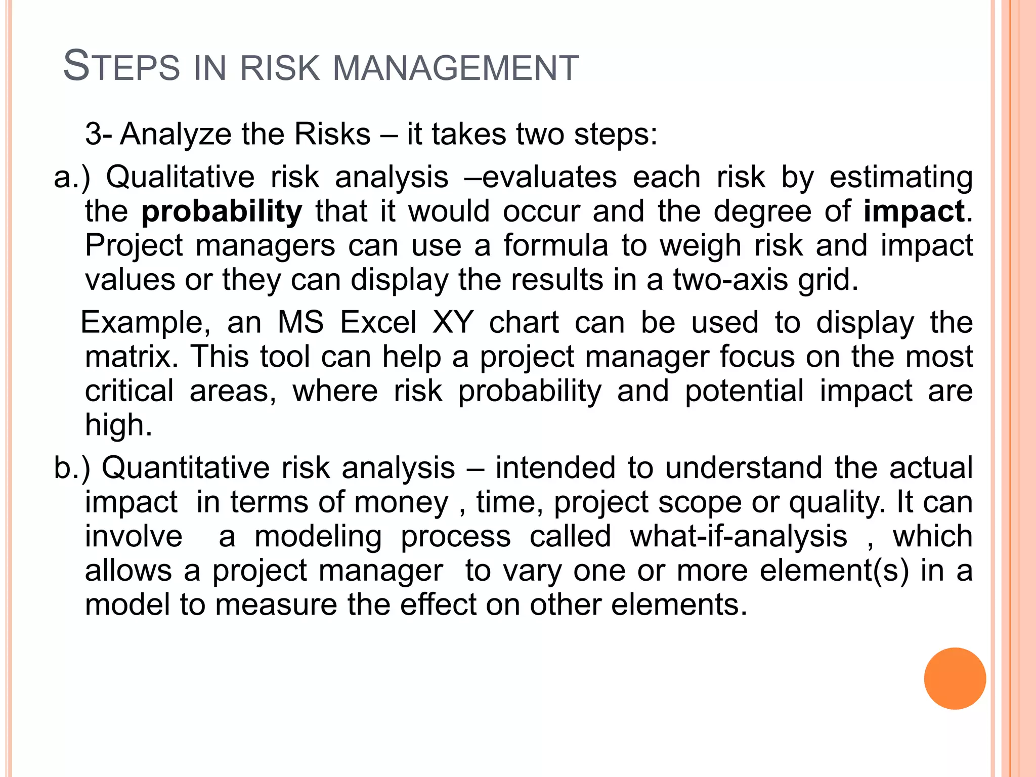 STEPS IN RISK MANAGEMENT
  3- Analyze the Risks – it takes two steps:
a.) Qualitative risk analysis –evaluates each risk by estimating
  the probability that it would occur and the degree of impact.
  Project managers can use a formula to weigh risk and impact
  values or they can display the results in a two-axis grid.
  Example, an MS Excel XY chart can be used to display the
  matrix. This tool can help a project manager focus on the most
  critical areas, where risk probability and potential impact are
  high.
b.) Quantitative risk analysis – intended to understand the actual
  impact in terms of money , time, project scope or quality. It can
  involve a modeling process called what-if-analysis , which
  allows a project manager to vary one or more element(s) in a
  model to measure the effect on other elements.
 