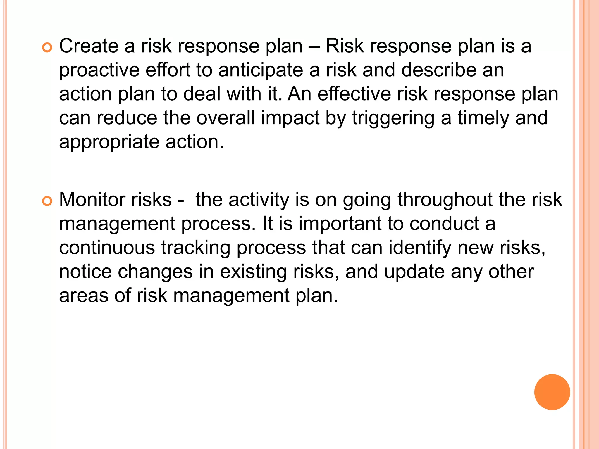    Create a risk response plan – Risk response plan is a
    proactive effort to anticipate a risk and describe an
    action plan to deal with it. An effective risk response plan
    can reduce the overall impact by triggering a timely and
    appropriate action.

   Monitor risks - the activity is on going throughout the risk
    management process. It is important to conduct a
    continuous tracking process that can identify new risks,
    notice changes in existing risks, and update any other
    areas of risk management plan.
 