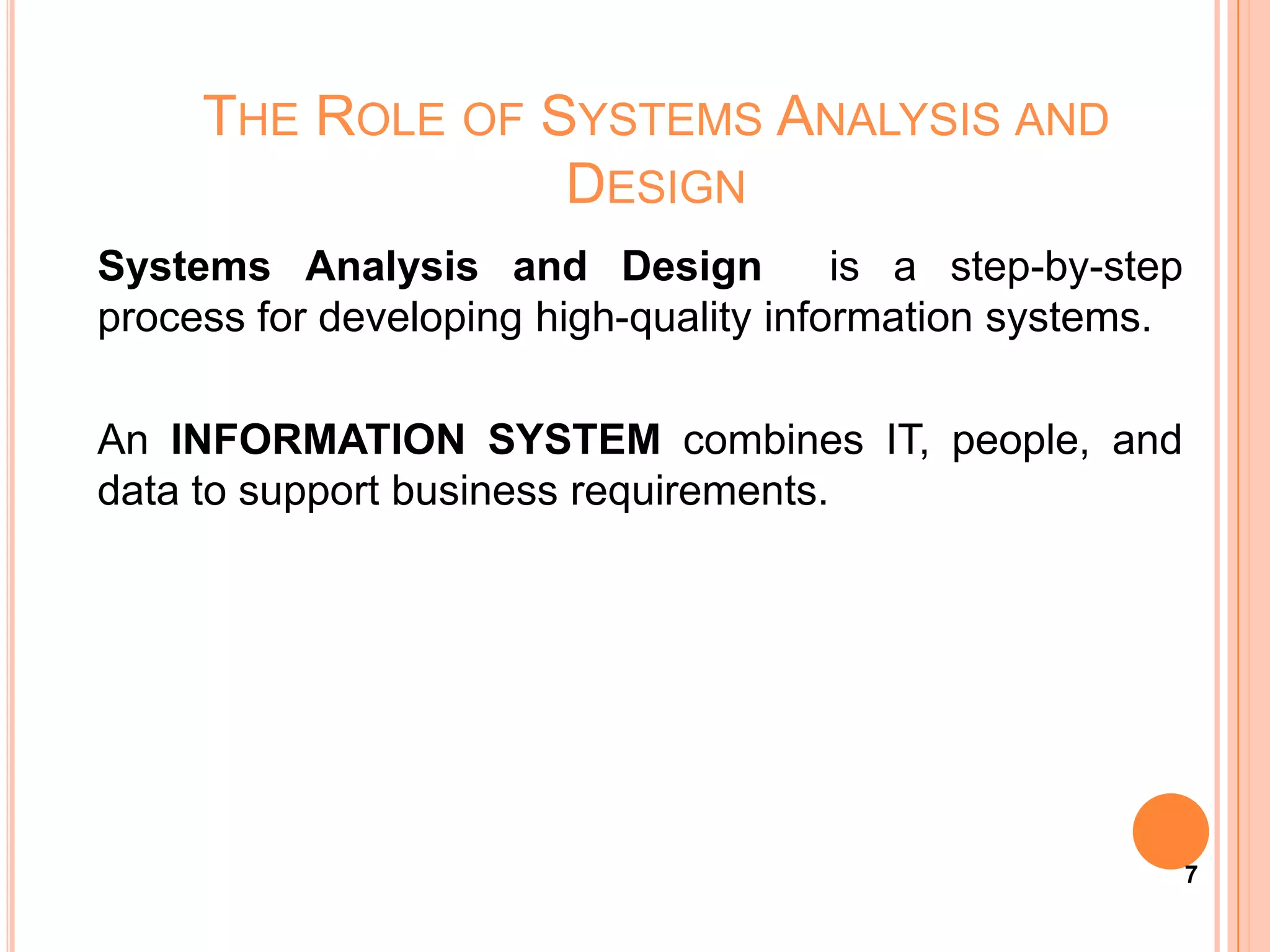 THE ROLE OF SYSTEMS ANALYSIS AND
                  DESIGN
Systems Analysis and Design             is a step-by-step
process for developing high-quality information systems.

An INFORMATION SYSTEM combines IT, people, and
data to support business requirements.




                                                            7
 