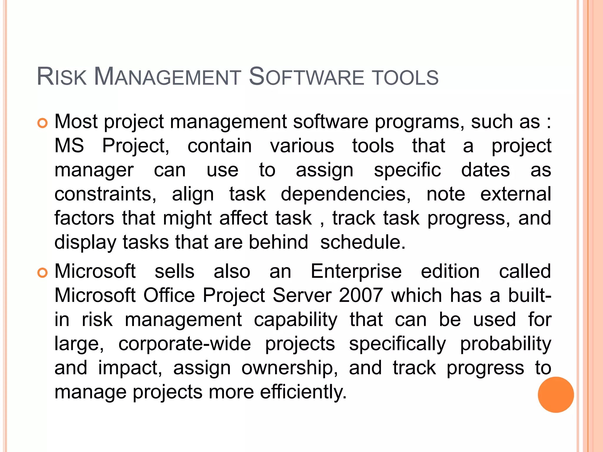 RISK MANAGEMENT SOFTWARE TOOLS
 Most project management software programs, such as :
  MS Project, contain various tools that a project
  manager can use to assign specific dates as
  constraints, align task dependencies, note external
  factors that might affect task , track task progress, and
  display tasks that are behind schedule.
 Microsoft sells also an Enterprise edition called
  Microsoft Office Project Server 2007 which has a built-
  in risk management capability that can be used for
  large, corporate-wide projects specifically probability
  and impact, assign ownership, and track progress to
  manage projects more efficiently.
 