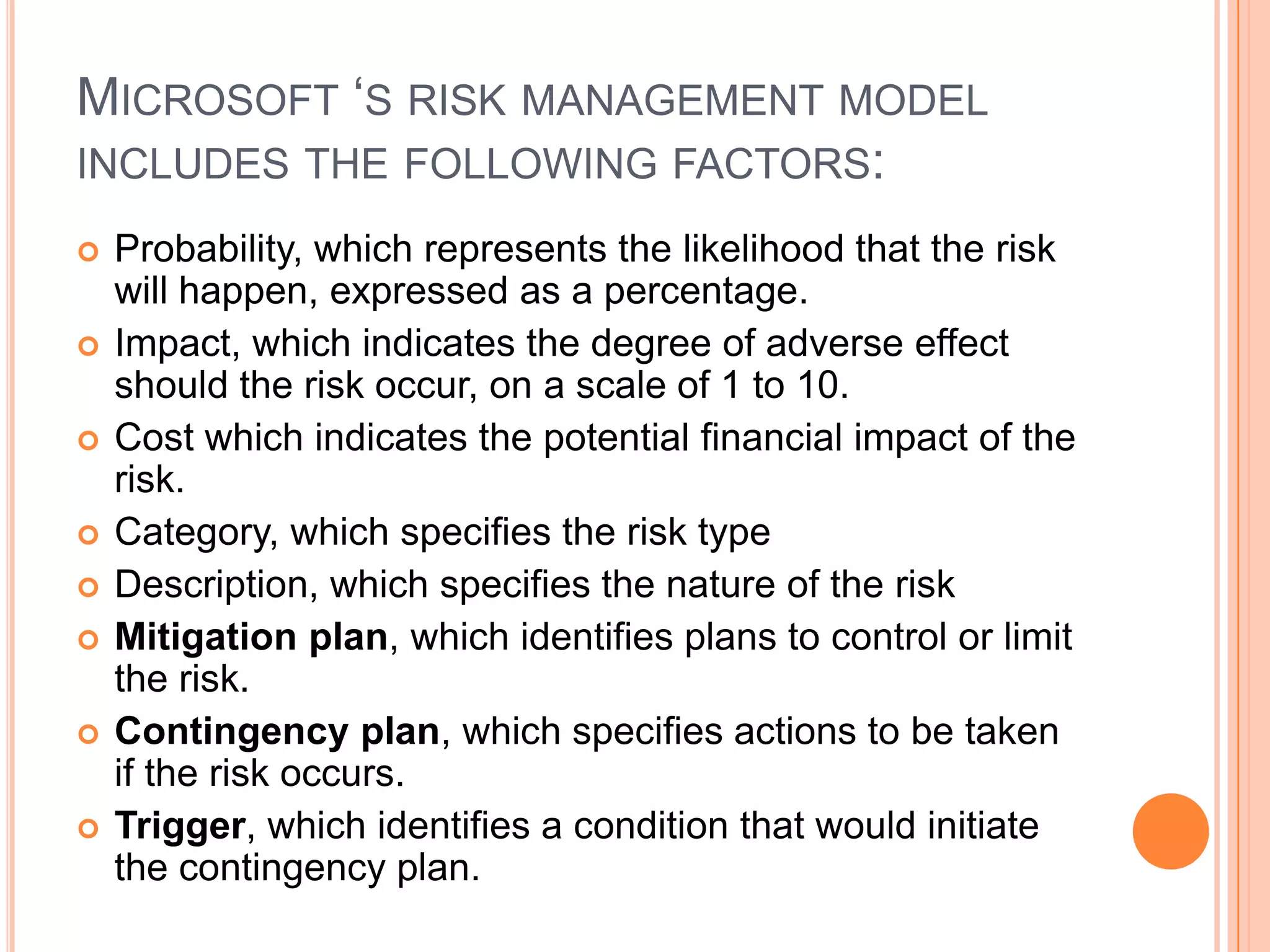 MICROSOFT ‘S RISK MANAGEMENT MODEL
INCLUDES THE FOLLOWING FACTORS:
   Probability, which represents the likelihood that the risk
    will happen, expressed as a percentage.
   Impact, which indicates the degree of adverse effect
    should the risk occur, on a scale of 1 to 10.
   Cost which indicates the potential financial impact of the
    risk.
   Category, which specifies the risk type
   Description, which specifies the nature of the risk
   Mitigation plan, which identifies plans to control or limit
    the risk.
   Contingency plan, which specifies actions to be taken
    if the risk occurs.
   Trigger, which identifies a condition that would initiate
    the contingency plan.
 
