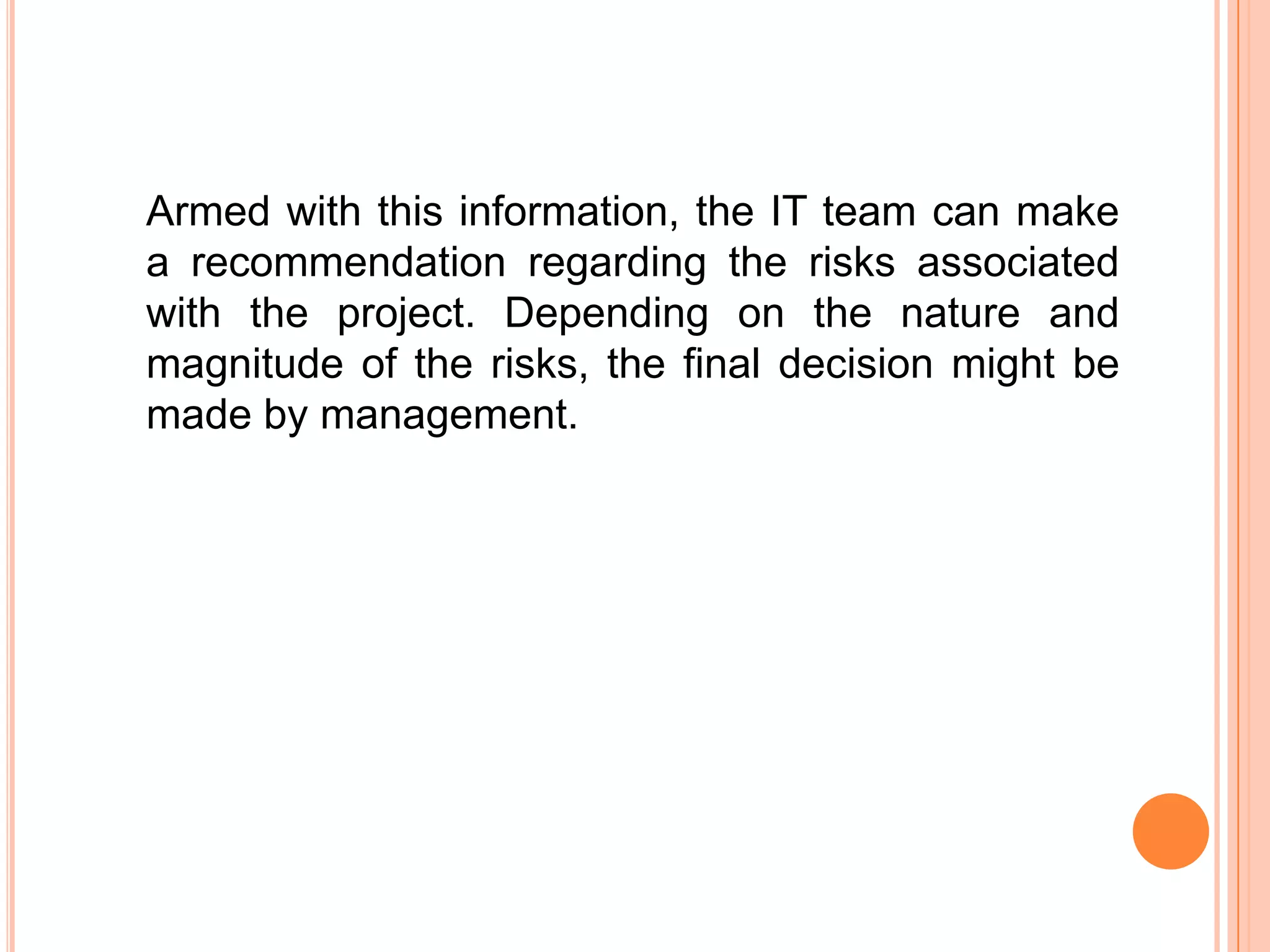 Armed with this information, the IT team can make
a recommendation regarding the risks associated
with the project. Depending on the nature and
magnitude of the risks, the final decision might be
made by management.
 