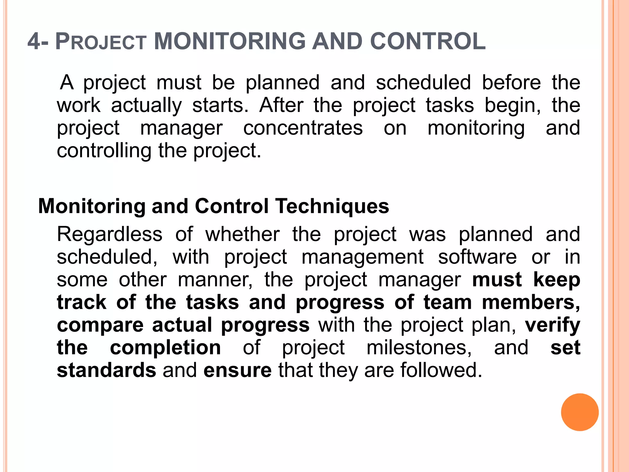 4- PROJECT MONITORING AND CONTROL
  A project must be planned and scheduled before the
  work actually starts. After the project tasks begin, the
  project manager concentrates on monitoring and
  controlling the project.

Monitoring and Control Techniques
 Regardless of whether the project was planned and
 scheduled, with project management software or in
 some other manner, the project manager must keep
 track of the tasks and progress of team members,
 compare actual progress with the project plan, verify
 the completion of project milestones, and set
 standards and ensure that they are followed.
 