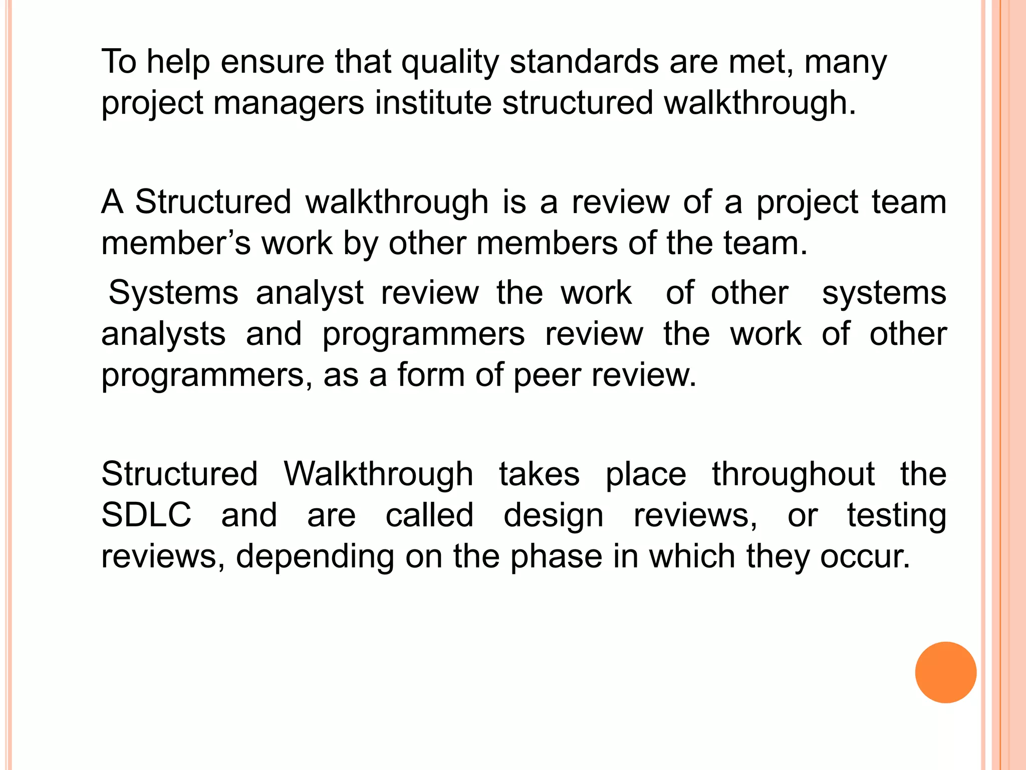 To help ensure that quality standards are met, many
project managers institute structured walkthrough.

A Structured walkthrough is a review of a project team
member’s work by other members of the team.
Systems analyst review the work of other systems
analysts and programmers review the work of other
programmers, as a form of peer review.

Structured Walkthrough takes place throughout the
SDLC and are called design reviews, or testing
reviews, depending on the phase in which they occur.
 