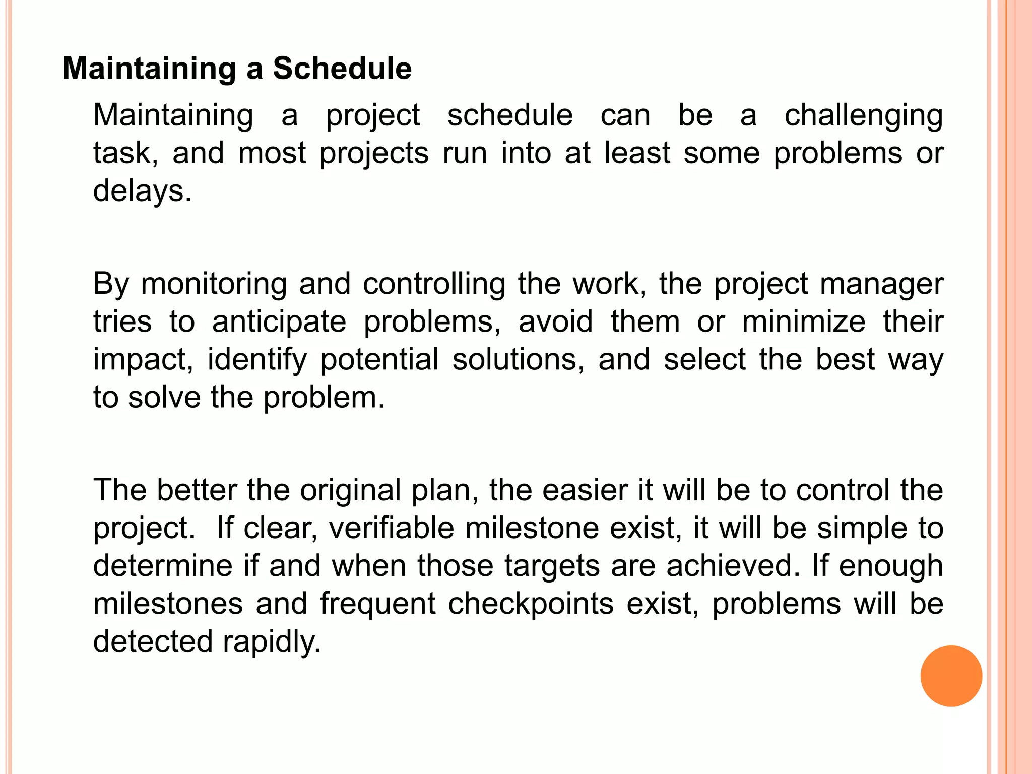 Maintaining a Schedule
 Maintaining a project schedule can be a challenging
 task, and most projects run into at least some problems or
 delays.

  By monitoring and controlling the work, the project manager
  tries to anticipate problems, avoid them or minimize their
  impact, identify potential solutions, and select the best way
  to solve the problem.

  The better the original plan, the easier it will be to control the
  project. If clear, verifiable milestone exist, it will be simple to
  determine if and when those targets are achieved. If enough
  milestones and frequent checkpoints exist, problems will be
  detected rapidly.
 