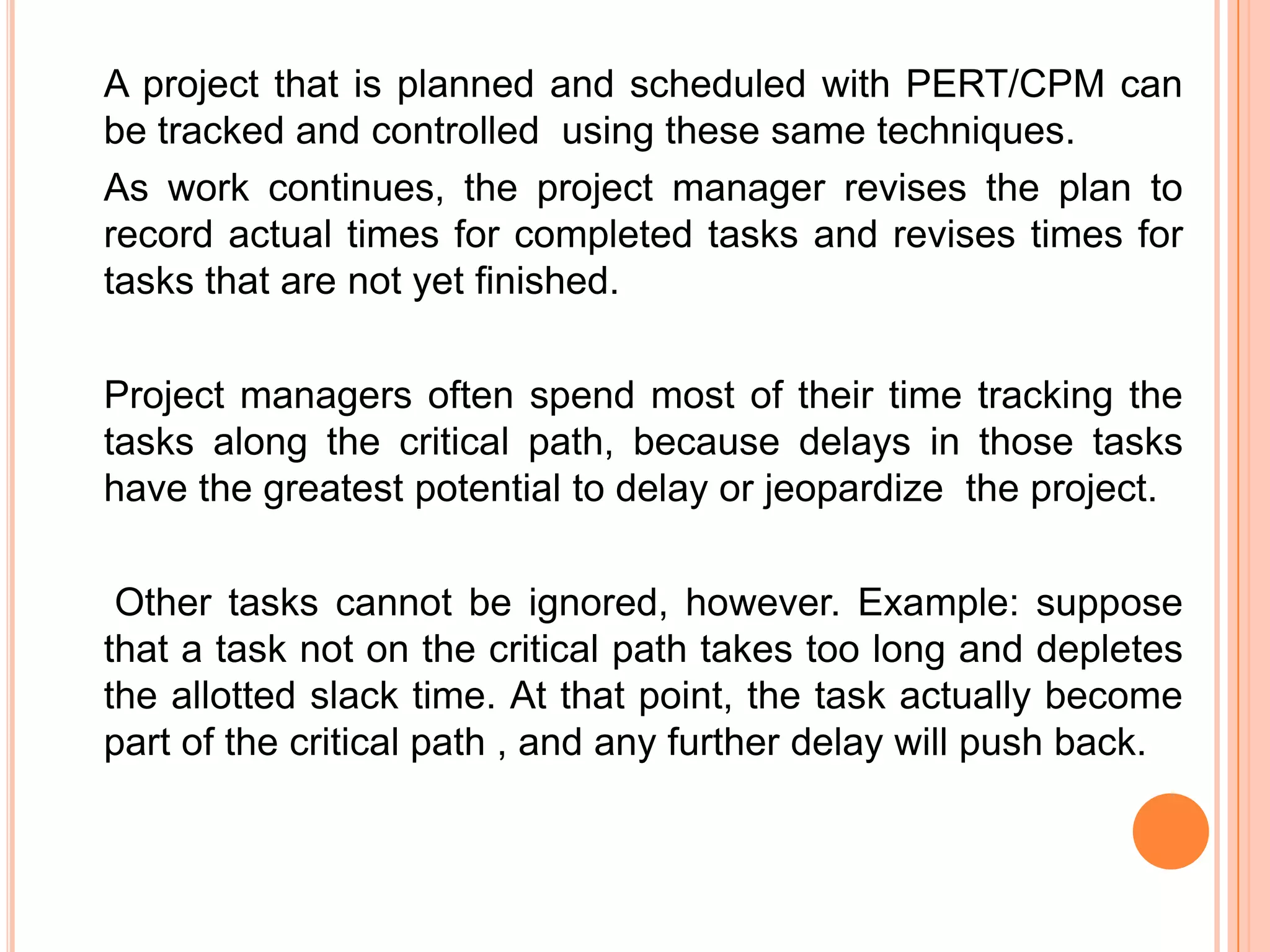 A project that is planned and scheduled with PERT/CPM can
be tracked and controlled using these same techniques.
As work continues, the project manager revises the plan to
record actual times for completed tasks and revises times for
tasks that are not yet finished.

Project managers often spend most of their time tracking the
tasks along the critical path, because delays in those tasks
have the greatest potential to delay or jeopardize the project.

 Other tasks cannot be ignored, however. Example: suppose
that a task not on the critical path takes too long and depletes
the allotted slack time. At that point, the task actually become
part of the critical path , and any further delay will push back.
 
