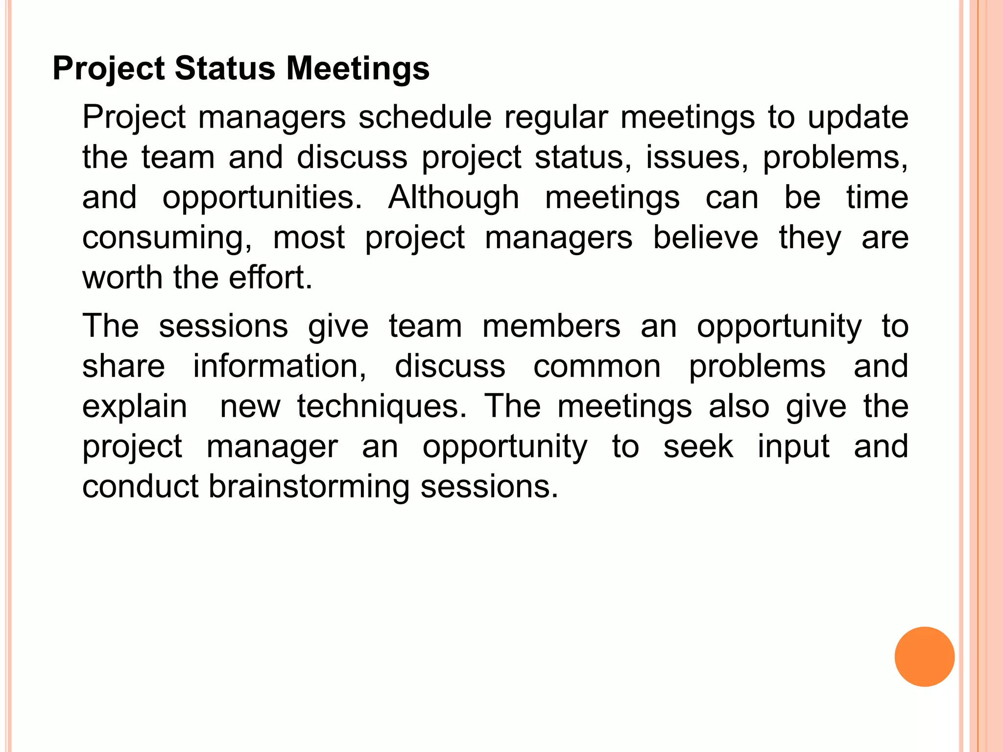 Project Status Meetings
  Project managers schedule regular meetings to update
  the team and discuss project status, issues, problems,
  and opportunities. Although meetings can be time
  consuming, most project managers believe they are
  worth the effort.
  The sessions give team members an opportunity to
  share information, discuss common problems and
  explain new techniques. The meetings also give the
  project manager an opportunity to seek input and
  conduct brainstorming sessions.
 